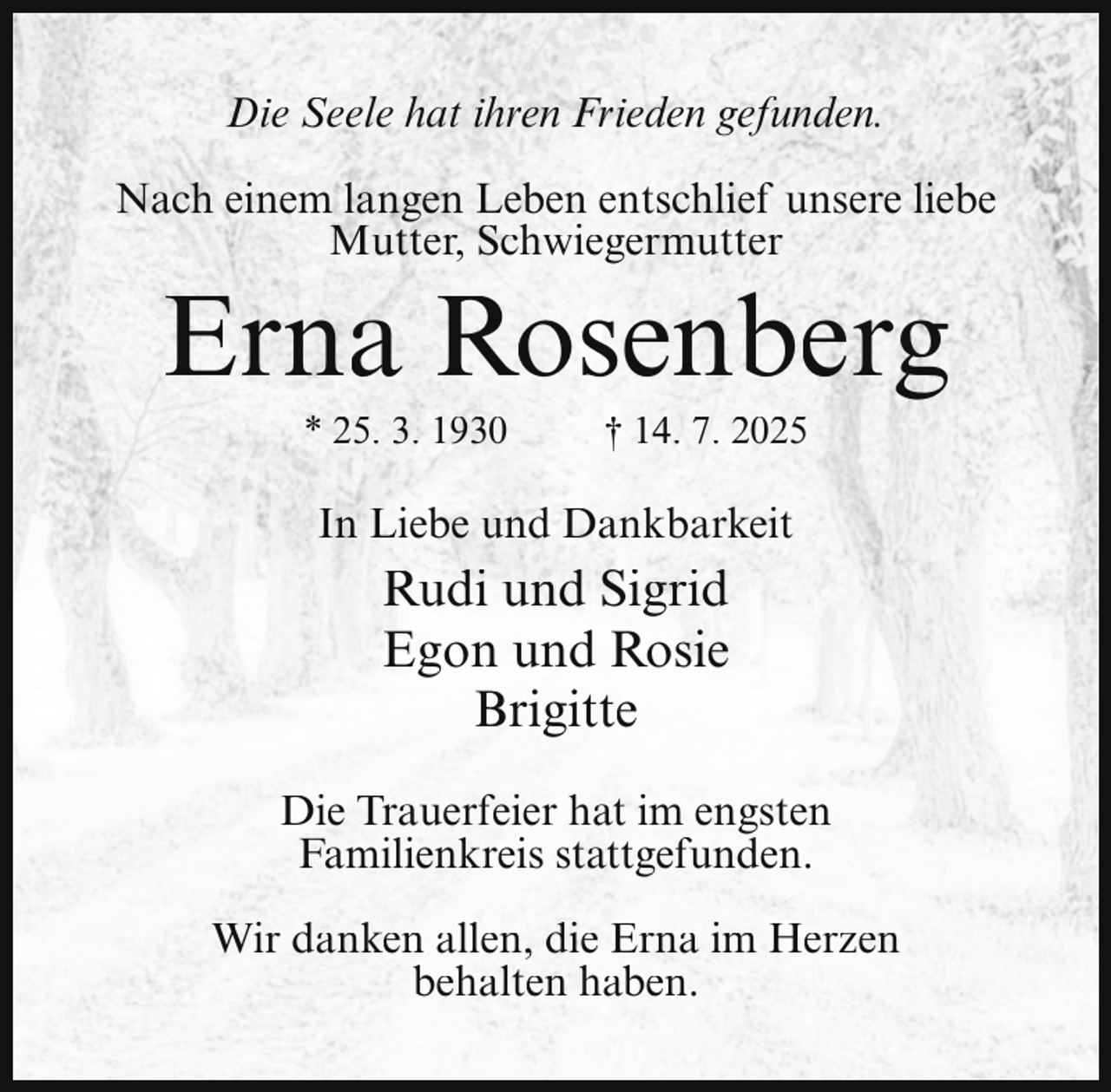 <p>Die Seele hat ihren Frieden gefunden.<br />Nach einem langen Leben entschlief unsere liebe<br />Mutter, Schwiegermutter</p><p>Erna Rosenberg<br />* 25. 3. 1930</p><p>† 14. 7. 2025</p><p>In Liebe und Dankbarkeit</p><p>Rudi und Sigrid<br />Egon und Rosie<br />Brigitte<br />Die Trauerfeier hat im engsten<br />Familienkreis stattgefunden.<br />Wir danken allen, die Erna im Herzen<br />behalten haben.</p>