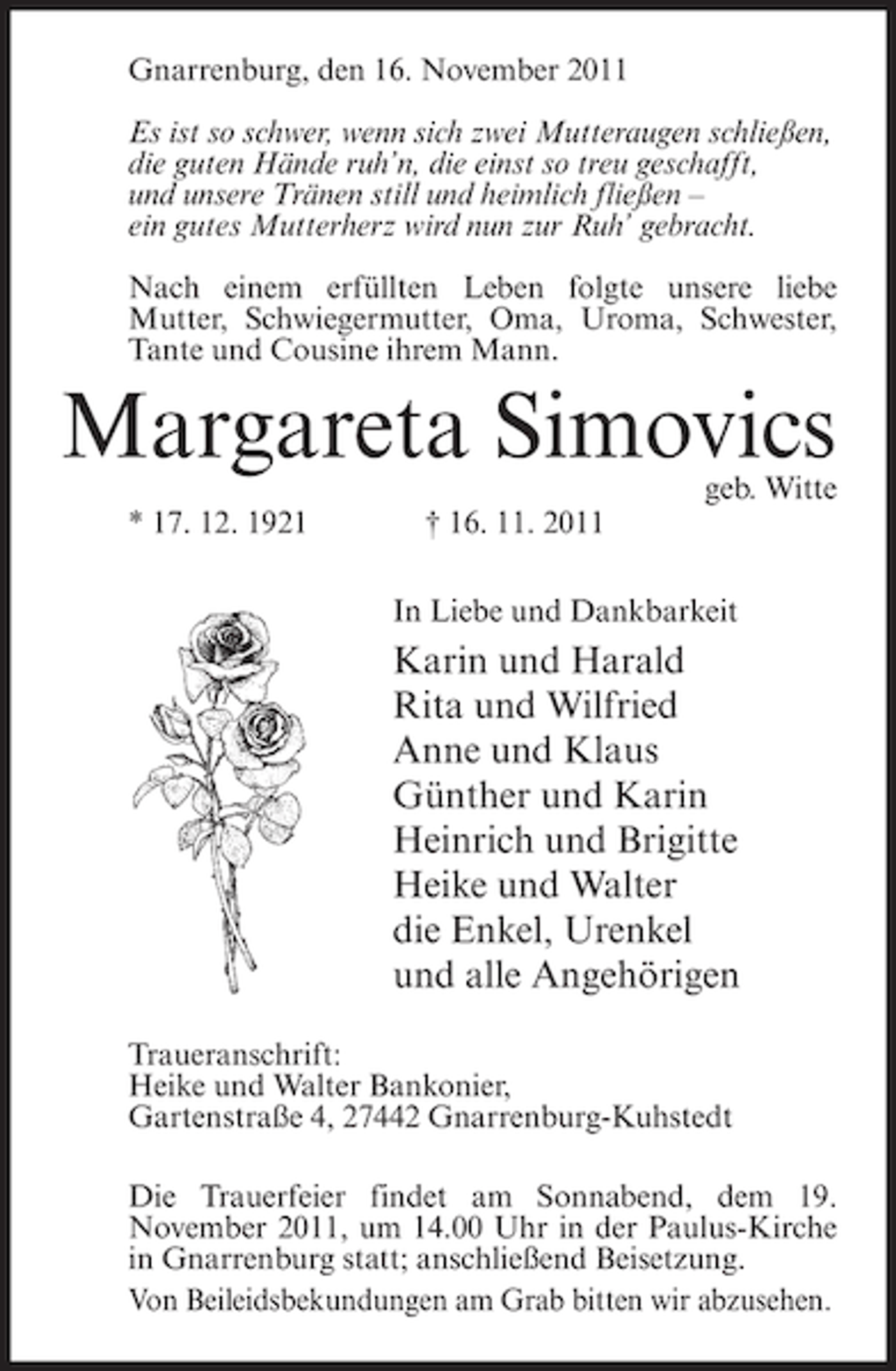 <p>Gnarrenburg, den 16. November 2011<br />Es ist so schwer, wenn sich zwei Mutteraugen schließen,<br />die guten Hände ruh’n, die einst so treu geschafft,<br />und unsere Tränen still und heimlich fließen –<br />ein gutes Mutterherz wird nun zur Ruh’ gebracht.<br />Nach einem erfüllten Leben folgte unsere liebe<br />Mutter, Schwiegermutter, Oma, Uroma, Schwester,<br />Tante und Cousine ihrem Mann.</p><p>Margareta Simovics</p><p>geb. Witte</p><p>* 17. 12. 1921</p><p>† 16. 11. 2011<br />In Liebe und Dankbarkeit</p><p>Karin und Harald<br />Rita und Wilfried<br />Anne und Klaus<br />Günther und Karin<br />Heinrich und Brigitte<br />Heike und Walter<br />die Enkel, Urenkel<br />und alle Angehörigen<br />Traueranschrift:<br />Heike und Walter Bankonier,<br />Gartenstraße 4, 27442 Gnarrenburg-Kuhstedt<br />Die Trauerfeier findet am Sonnabend, dem 19.<br />November 2011, um 14.00 Uhr in der Paulus-Kirche<br />in Gnarrenburg statt; anschließend Beisetzung.<br />Von Beileidsbekundungen am Grab bitten wir abzusehen.</p>