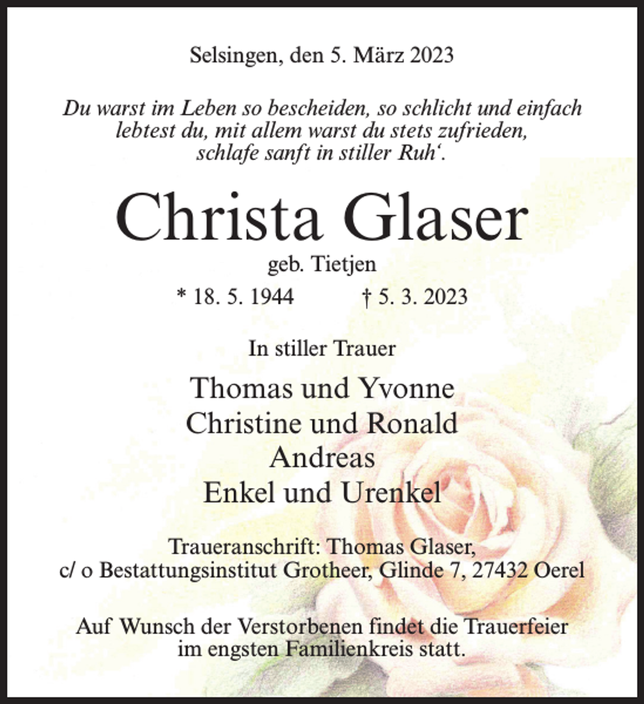 <p>Selsingen, den 5. März 2023<br />Du warst im Leben so bescheiden, so schlicht und einfach<br />lebtest du, mit allem warst du stets zufrieden,<br />schlafe sanft in stiller Ruh‘.</p><p>Christa Glaser<br />geb. Tietjen<br />* 18. 5. 1944 † 5. 3. 2023<br />In stiller Trauer</p><p>Thomas und Yvonne<br />Christine und Ronald<br />Andreas<br />Enkel und Urenkel<br />Traueranschrift: Thomas Glaser,<br />c/ o Bestattungsinstitut Grotheer, Glinde 7, 27432 Oerel<br />Auf Wunsch der Verstorbenen findet die Trauerfeier<br />im engsten Familienkreis statt.</p>