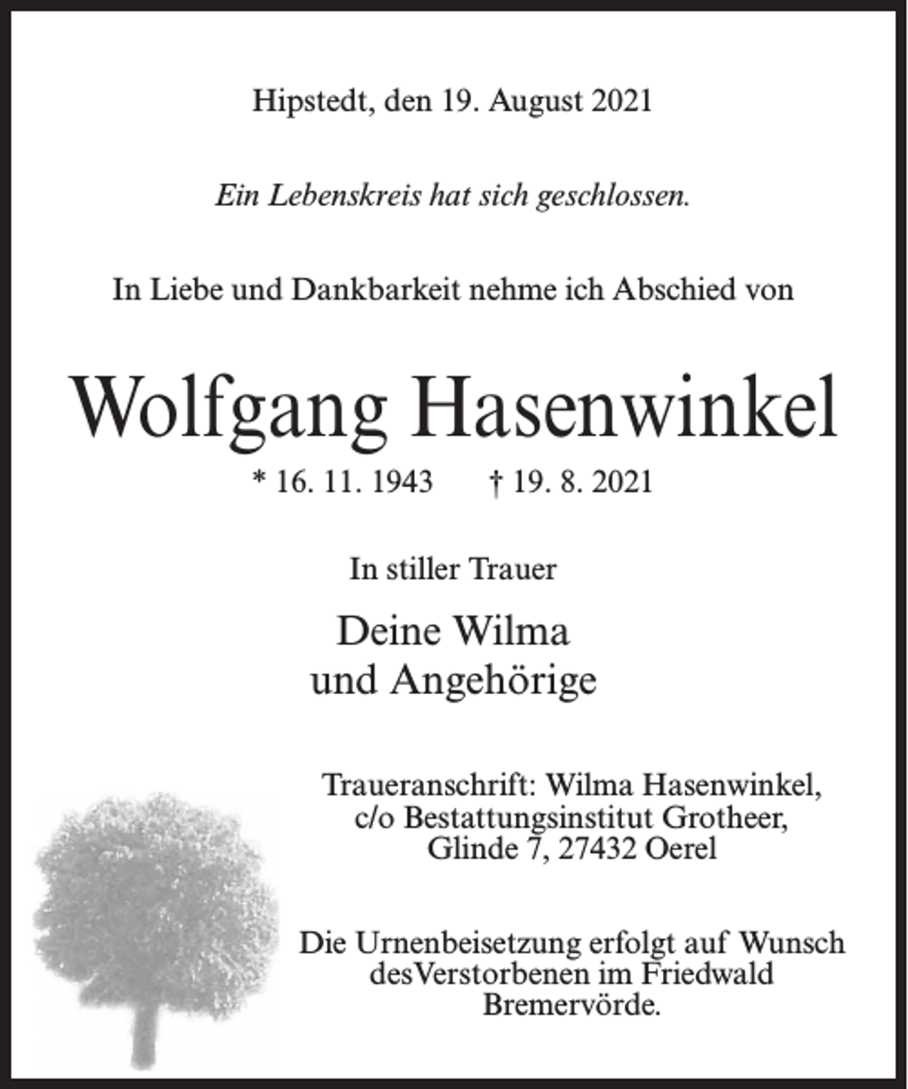 <p>Hipstedt, den 19. August 2021<br />Ein Lebenskreis hat sich geschlossen.<br />In Liebe und Dankbarkeit nehme ich Abschied von</p><p>Wolfgang Hasenwinkel<br />* 16. 11. 1943</p><p>† 19. 8. 2021</p><p>In stiller Trauer</p><p>Deine Wilma<br />und Angehörige<br />Traueranschrift: Wilma Hasenwinkel,<br />c/o Bestattungsinstitut Grotheer,<br />Glinde 7, 27432 Oerel<br />Die Urnenbeisetzung erfolgt auf Wunsch<br />desVerstorbenen im Friedwald<br />Bremervörde.</p>