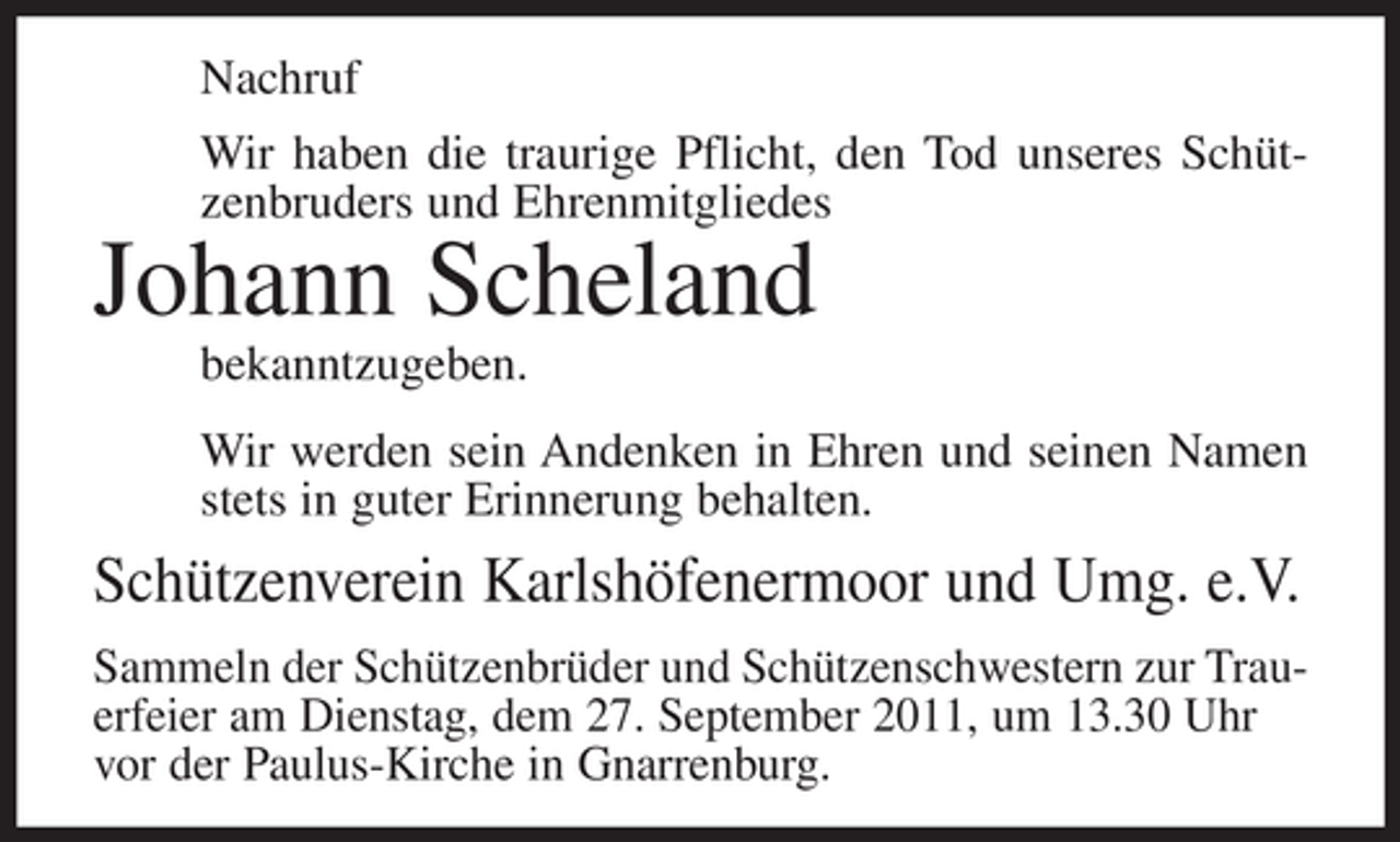 <p>Nachruf<br />Wir haben die traurige Pflicht, den Tod unseres Schützenbruders und Ehrenmitgliedes</p><p>Johann Scheland<br />bekanntzugeben.<br />Wir werden sein Andenken in Ehren und seinen Namen<br />stets in guter Erinnerung behalten.</p><p>Schützenverein Karlshöfenermoor und Umg. e.V.<br />Sammeln der Schützenbrüder und Schützenschwestern zur Trauerfeier am Dienstag, dem 27. September 2011, um 13.30 Uhr<br />vor der Paulus-Kirche in Gnarrenburg.</p>