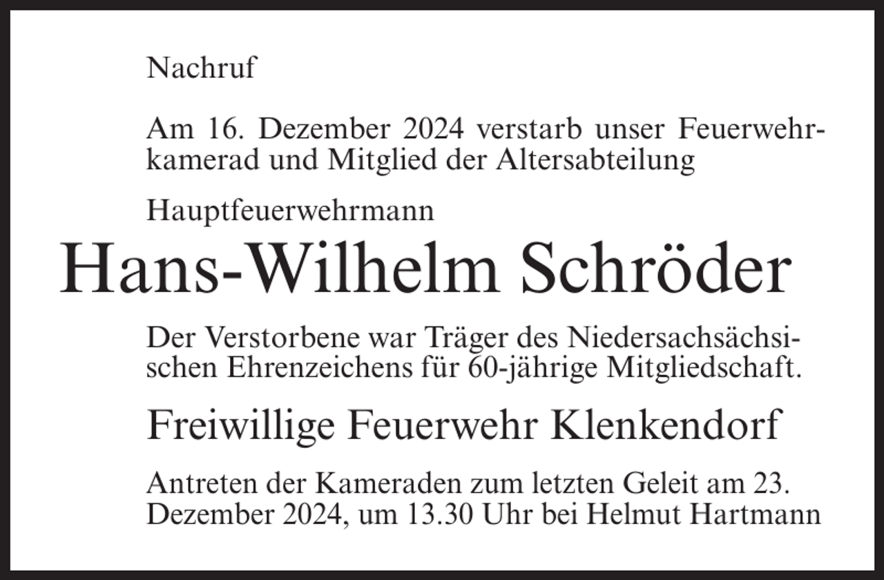<p>Nachruf<br />Am 16. Dezember 2024 verstarb unser Feuerwehrkamerad und Mitglied der Altersabteilung<br />Hauptfeuerwehrmann</p><p>Hans-Wilhelm Schröder<br />Der Verstorbene war Träger des Niedersachsächsischen Ehrenzeichens für 60-jährige Mitgliedschaft.</p><p>Freiwillige Feuerwehr Klenkendorf<br />Antreten der Kameraden zum letzten Geleit am 23.<br />Dezember 2024, um 13.30 Uhr bei Helmut Hartmann</p>