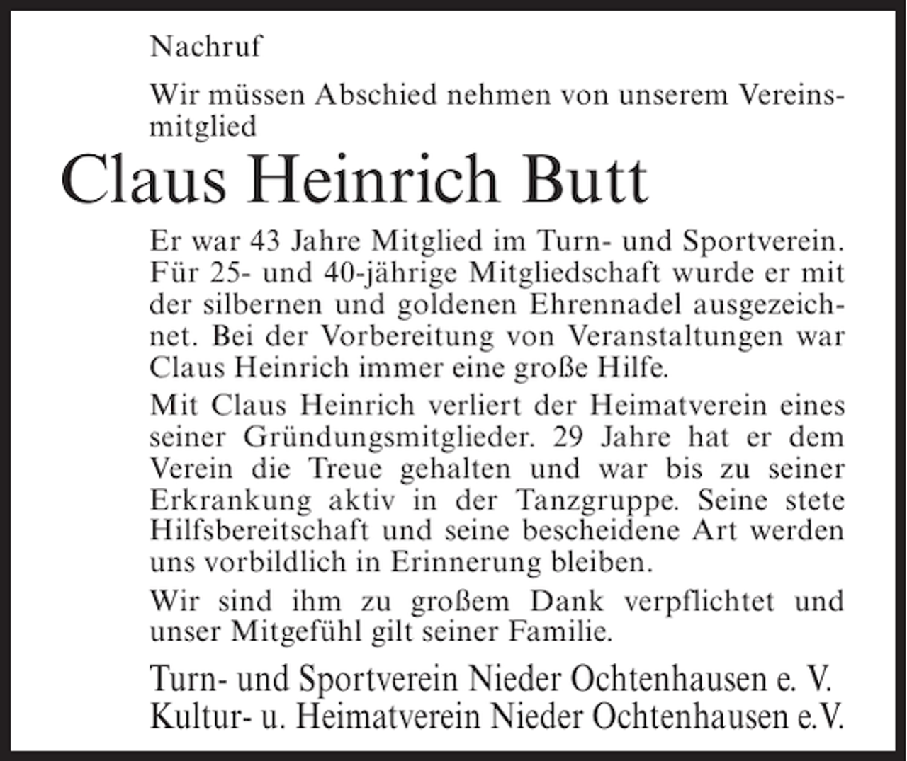<p>Nachruf<br />Wir müssen Abschied nehmen von unserem Vereinsmitglied</p><p>Claus Heinrich Butt</p><p>Er war 43 Jahre Mitglied im Turn- und Sportverein.<br />Für 25- und 40-jährige Mitgliedschaft wurde er mit<br />der silbernen und goldenen Ehrennadel ausgezeichnet. Bei der Vorbereitung von Veranstaltungen war<br />Claus Heinrich immer eine große Hilfe.<br />Mit Claus Heinrich verliert der Heimatverein eines<br />seiner Gründungsmitglieder. 29 Jahre hat er dem<br />Verein die Treue gehalten und war bis zu seiner<br />Erkrankung aktiv in der Tanzgruppe. Seine stete<br />Hilfsbereitschaft und seine bescheidene Art werden<br />uns vorbildlich in Erinnerung bleiben.<br />Wir sind ihm zu großem Dank verpflichtet und<br />unser Mitgefühl gilt seiner Familie.</p><p>Turn- und Sportverein Nieder Ochtenhausen e. V.<br />Kultur- u. Heimatverein Nieder Ochtenhausen e.V.</p>