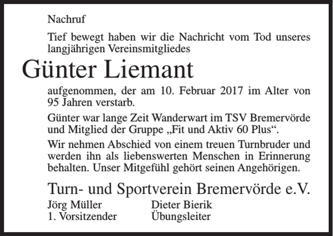 <p>Nachruf<br />Tief bewegt haben wir die Nachricht vom Tod unseres<br />langjährigen Vereinsmitgliedes</p><p>Günter Liemant</p><p>aufgenommen, der am 10. Februar 2017 im Alter von<br />95 Jahren verstarb.<br />Günter war lange Zeit Wanderwart im TSV Bremervörde<br />und Mitglied der Gruppe „Fit und Aktiv 60 Plus“.<br />Wir nehmen Abschied von einem treuen Turnbruder und<br />werden ihn als liebenswerten Menschen in Erinnerung<br />behalten. Unser Mitgefühl gehört seinen Angehörigen.</p><p>Turn- und Sportverein Bremervörde e.V.<br />Jörg Müller<br />1. Vorsitzender</p><p>Dieter Bierik<br />Übungsleiter</p>