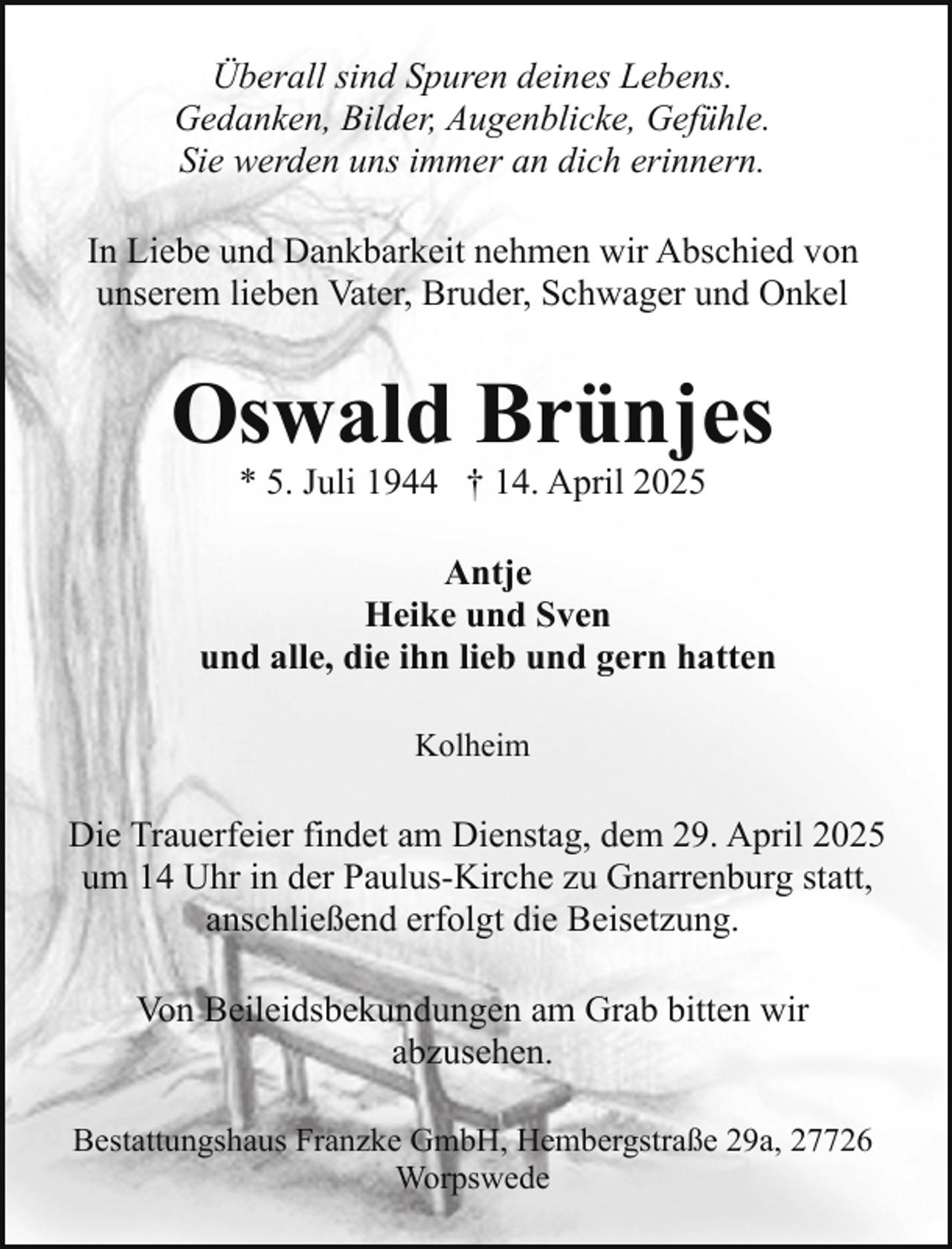 <p>Überall sind Spuren deines Lebens.<br />Gedanken, Bilder, Augenblicke, Gefühle.<br />Sie werden uns immer an dich erinnern.<br />In Liebe und Dankbarkeit nehmen wir Abschied von<br />unserem lieben Vater, Bruder, Schwager und Onkel</p><p>Oswald Brünjes<br />* 5. Juli 1944 † 14. April 2025</p><p>Antje<br />Heike und Sven<br />und alle, die ihn lieb und gern hatten<br />Kolheim</p><p>Die Trauerfeier findet am Dienstag, dem 29. April 2025<br />um 14 Uhr in der Paulus-Kirche zu Gnarrenburg statt,<br />anschließend erfolgt die Beisetzung.<br />Von Beileidsbekundungen am Grab bitten wir<br />abzusehen.<br />Bestattungshaus Franzke GmbH, Hembergstraße 29a, 27726<br />Worpswede</p>