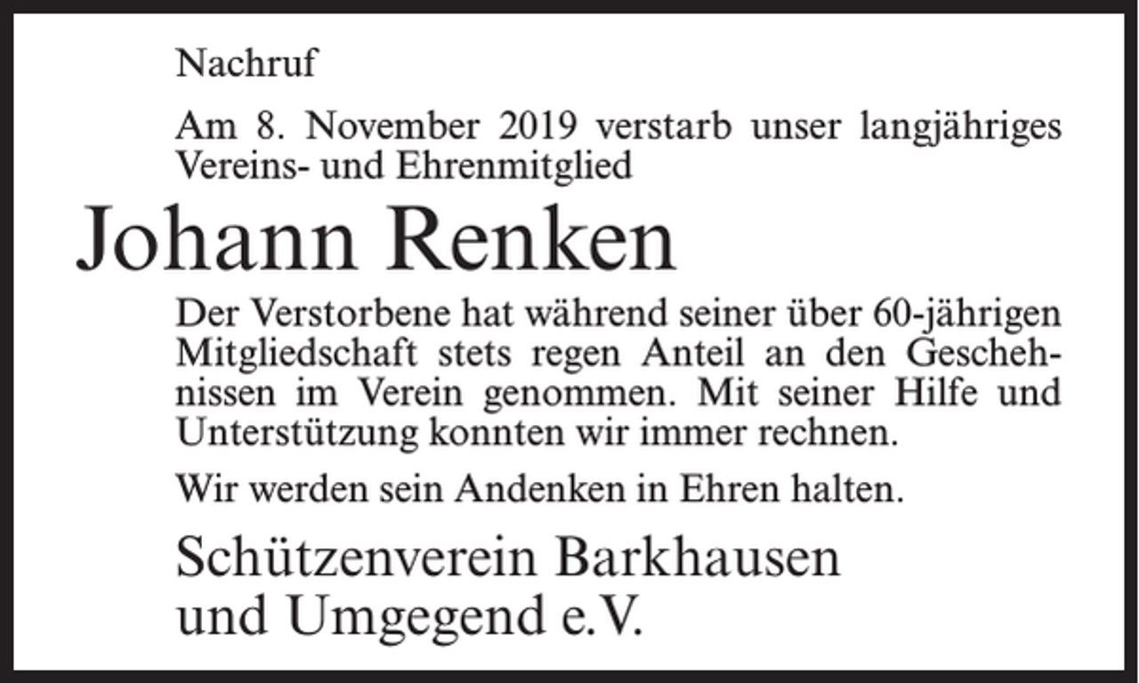 <p>Nachruf<br />Am 8. November 2019 verstarb unser langjähriges<br />Vereins- und Ehrenmitglied</p><p>Johann Renken</p><p>Der Verstorbene hat während seiner über 60-jährigen<br />Mitgliedschaft stets regen Anteil an den Geschehnissen im Verein genommen. Mit seiner Hilfe und<br />Unterstützung konnten wir immer rechnen.<br />Wir werden sein Andenken in Ehren halten.</p><p>Schützenverein Barkhausen<br />und Umgegend e.V.</p>