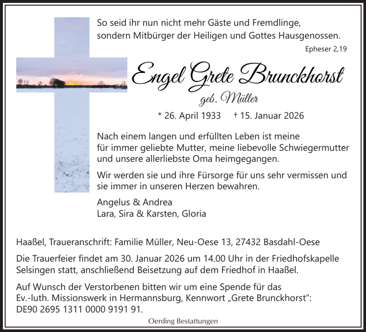 <p>So seid ihr nun nicht mehr Gäste und Fremdlinge,<br />sondern Mitbürger der Heiligen und Gottes Hausgenossen.<br />Epheser 2,19</p><p>Engel Grete Brunckhorst<br />geb. Müller</p><p>* 26. April 1933</p><p>† 15. Januar 2026</p><p>Nach einem langen und erfüllten Leben ist meine<br />für immer geliebte Mutter, meine liebevolle Schwiegermutter<br />und unsere allerliebste Oma heimgegangen.<br />Wir werden sie und ihre Fürsorge für uns sehr vermissen und<br />sie immer in unseren Herzen bewahren.<br />Angelus &amp; Andrea<br />Lara, Sira &amp; Karsten, Gloria<br />Haaßel, Traueranschrift: Familie Müller, Neu-Oese 13, 27432 Basdahl-Oese<br />Die Trauerfeier findet am 30. Januar 2026 um 14.00 Uhr in der Friedhofskapelle<br />Selsingen statt, anschließend Beisetzung auf dem Friedhof in Haaßel.<br />Auf Wunsch der Verstorbenen bitten wir um eine Spende für das<br />Ev.-luth. Missionswerk in Hermannsburg, Kennwort „Grete Brunckhorst“:<br />DE90 2695 1311 0000 91.<br />Oerding Bestattungen</p>