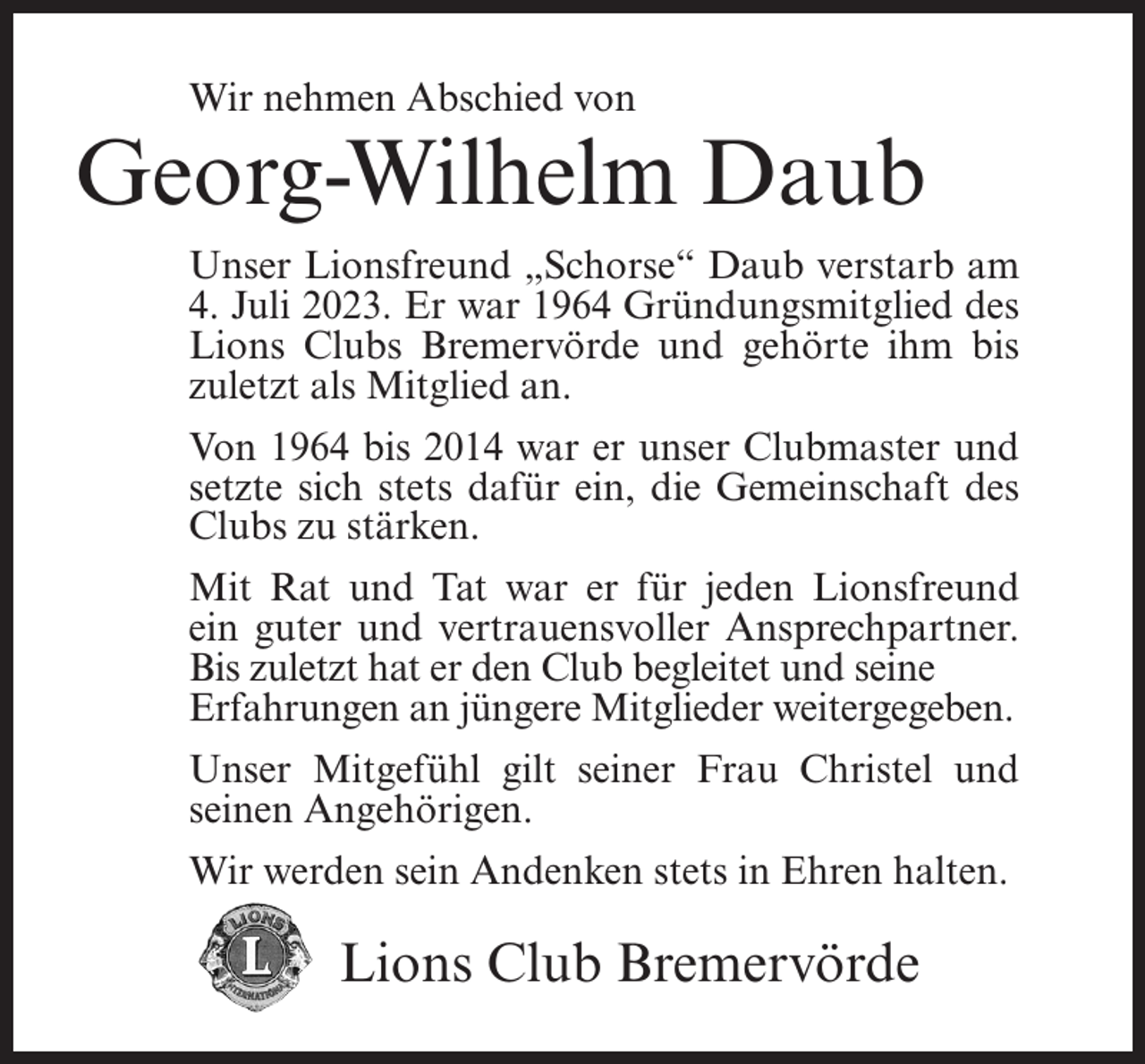 <p>Wir nehmen Abschied von</p><p>Georg-Wilhelm Daub<br />Unser Lionsfreund „Schorse“ Daub verstarb am<br />4. Juli 2023. Er war 1964 Gründungsmitglied des<br />Lions Clubs Bremervörde und gehörte ihm bis<br />zuletzt als Mitglied an.<br />Von 1964 bis 2014 war er unser Clubmaster und<br />setzte sich stets dafür ein, die Gemeinschaft des<br />Clubs zu stärken.<br />Mit Rat und Tat war er für jeden Lionsfreund<br />ein guter und vertrauensvoller Ansprechpartner.<br />Bis zuletzt hat er den Club begleitet und seine<br />Erfahrungen an jüngere Mitglieder weitergegeben.<br />Unser Mitgefühl gilt seiner Frau Christel und<br />seinen Angehörigen.<br />Wir werden sein Andenken stets in Ehren halten.</p><p>Lions Club Bremervörde</p>