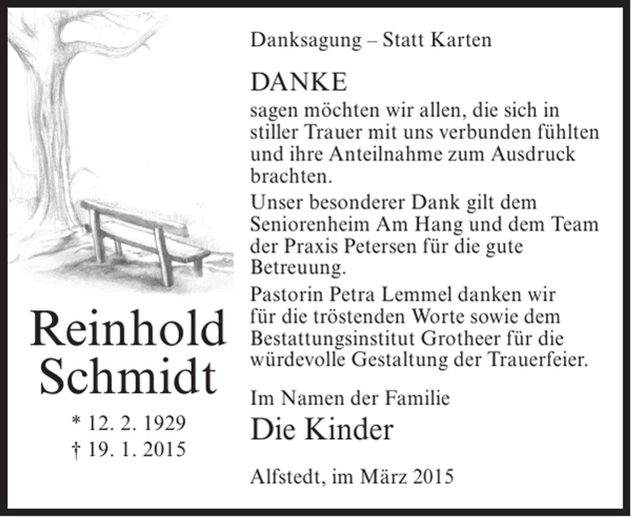 <p>Danksagung – Statt Karten</p><p>DANKE</p><p>Reinhold<br />Schmidt<br />* 12. 2. 1929<br />† 19. 1. 2015</p><p>sagen möchten wir allen, die sich in<br />stiller Trauer mit uns verbunden fühlten<br />und ihre Anteilnahme zum Ausdruck<br />brachten.<br />Unser besonderer Dank gilt dem<br />Seniorenheim Am Hang und dem Team<br />der Praxis Petersen für die gute<br />Betreuung.<br />Pastorin Petra Lemmel danken wir<br />für die tröstenden Worte sowie dem<br />Bestattungsinstitut Grotheer für die<br />würdevolle Gestaltung der Trauerfeier.<br />Im Namen der Familie</p><p>Die Kinder</p><p>Alfstedt, im März 2015</p>