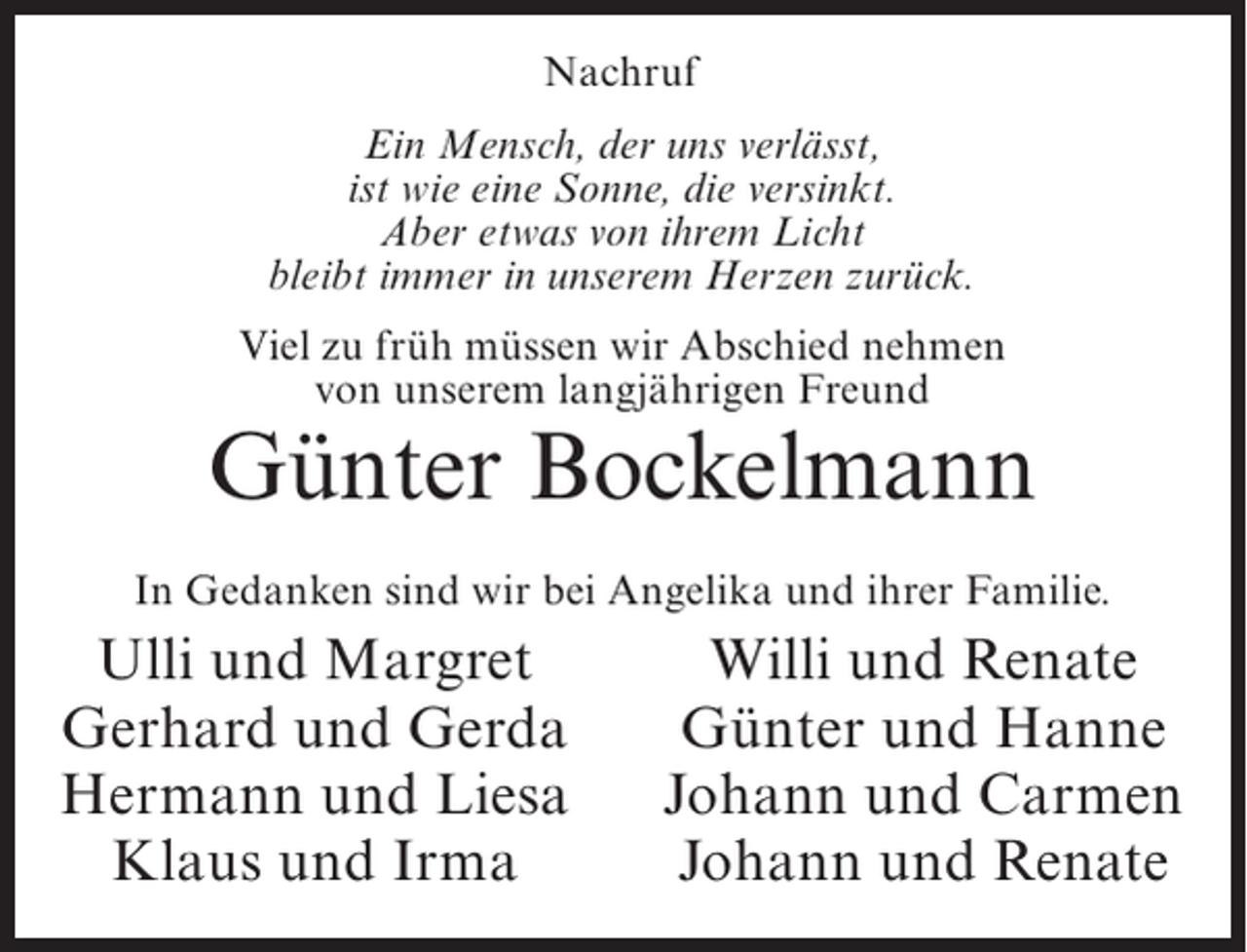 <p>Nachruf<br />Ein Mensch, der uns verlässt,<br />ist wie eine Sonne, die versinkt.<br />Aber etwas von ihrem Licht<br />bleibt immer in unserem Herzen zurück.<br />Viel zu früh müssen wir Abschied nehmen<br />von unserem langjährigen Freund</p><p>Günter Bockelmann<br />In Gedanken sind wir bei Angelika und ihrer Familie.</p><p>Ulli und Margret<br />Gerhard und Gerda<br />Hermann und Liesa<br />Klaus und Irma</p><p>Willi und Renate<br />Günter und Hanne<br />Johann und Carmen<br />Johann und Renate</p>