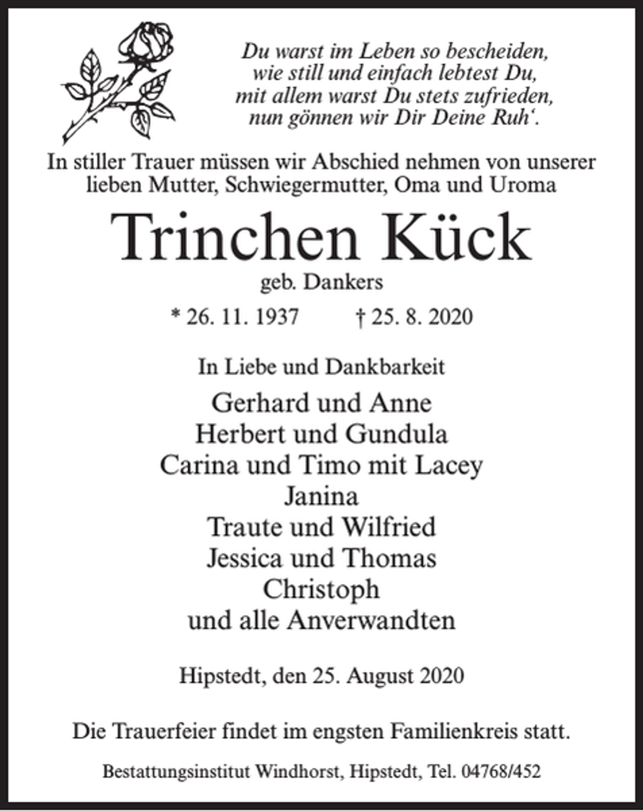 <p>Du warst im Leben so bescheiden,<br />wie still und einfach lebtest Du,<br />mit allem warst Du stets zufrieden,<br />nun gönnen wir Dir Deine Ruh‘.<br />In stiller Trauer müssen wir Abschied nehmen von unserer<br />lieben Mutter, Schwiegermutter, Oma und Uroma</p><p>Trinchen Kück<br />geb. Dankers</p><p>* 26. 11. 1937 † 25. 8. 2020<br />In Liebe und Dankbarkeit</p><p>Gerhard und Anne<br />Herbert und Gundula<br />Carina und Timo mit Lacey<br />Janina<br />Traute und Wilfried<br />Jessica und Thomas<br />Christoph<br />und alle Anverwandten<br />Hipstedt, den 25. August 2020<br />Die Trauerfeier findet im engsten Familienkreis statt.<br />Bestattungsinstitut Windhorst, Hipstedt, Tel. 04768/452</p>