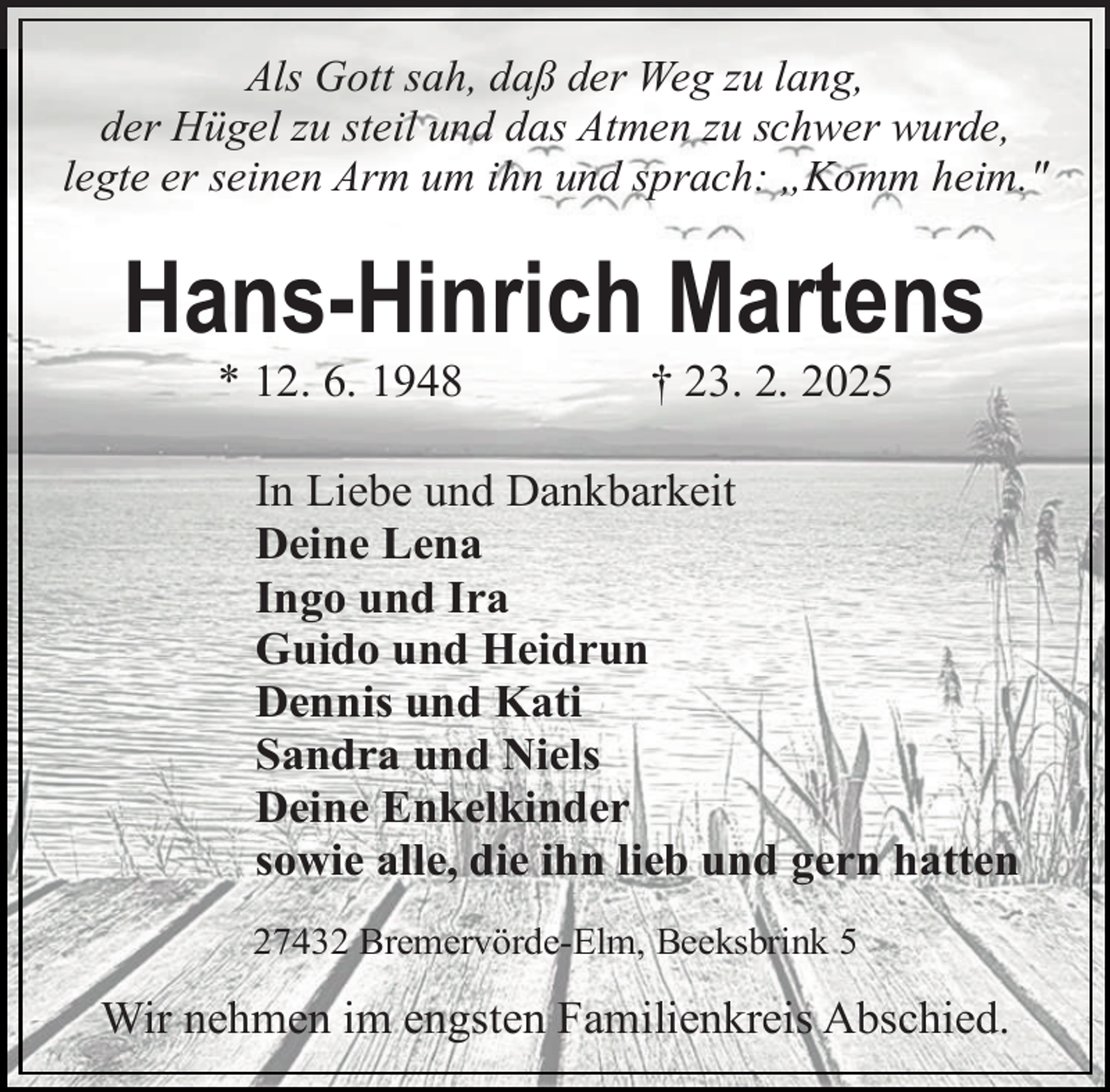 <p>Als Gott sah, daß der Weg zu lang,<br />der Hügel zu steil und das Atmen zu schwer wurde,<br />legte er seinen Arm um ihn und sprach: „Komm heim."</p><p>Hans-Hinrich Martens<br />* 12. 6. 1948</p><p>† 23. 2. 2025</p><p>In Liebe und Dankbarkeit<br />Deine Lena<br />Ingo und Ira<br />Guido und Heidrun<br />Dennis und Kati<br />Sandra und Niels<br />Deine Enkelkinder<br />sowie alle, die ihn lieb und gern hatten<br />27432 Bremervörde-Elm, Beeksbrink 5</p><p>Wir nehmen im engsten Familienkreis Abschied.</p>