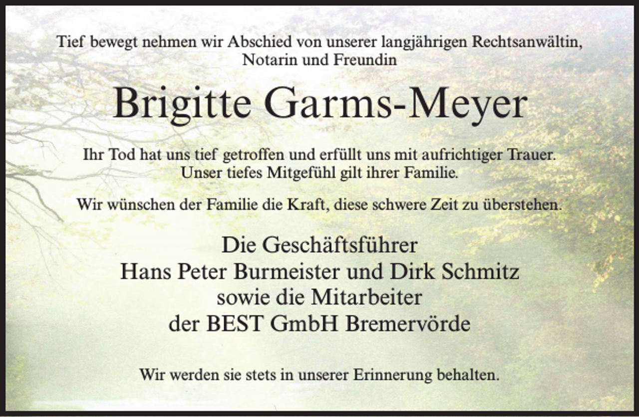 <p>Tief bewegt nehmen wir Abschied von unserer langjährigen Rechtsanwältin,<br />Notarin und Freundin</p><p>Brigitte Garms-Meyer<br />Ihr Tod hat uns tief getroffen und erfüllt uns mit aufrichtiger Trauer.<br />Unser tiefes Mitgefühl gilt ihrer Familie.<br />Wir wünschen der Familie die Kraft, diese schwere Zeit zu überstehen.</p><p>Die Geschäftsführer<br />Hans Peter Burmeister und Dirk Schmitz<br />sowie die Mitarbeiter<br />der BEST GmbH Bremervörde<br />Wir werden sie stets in unserer Erinnerung behalten.</p>