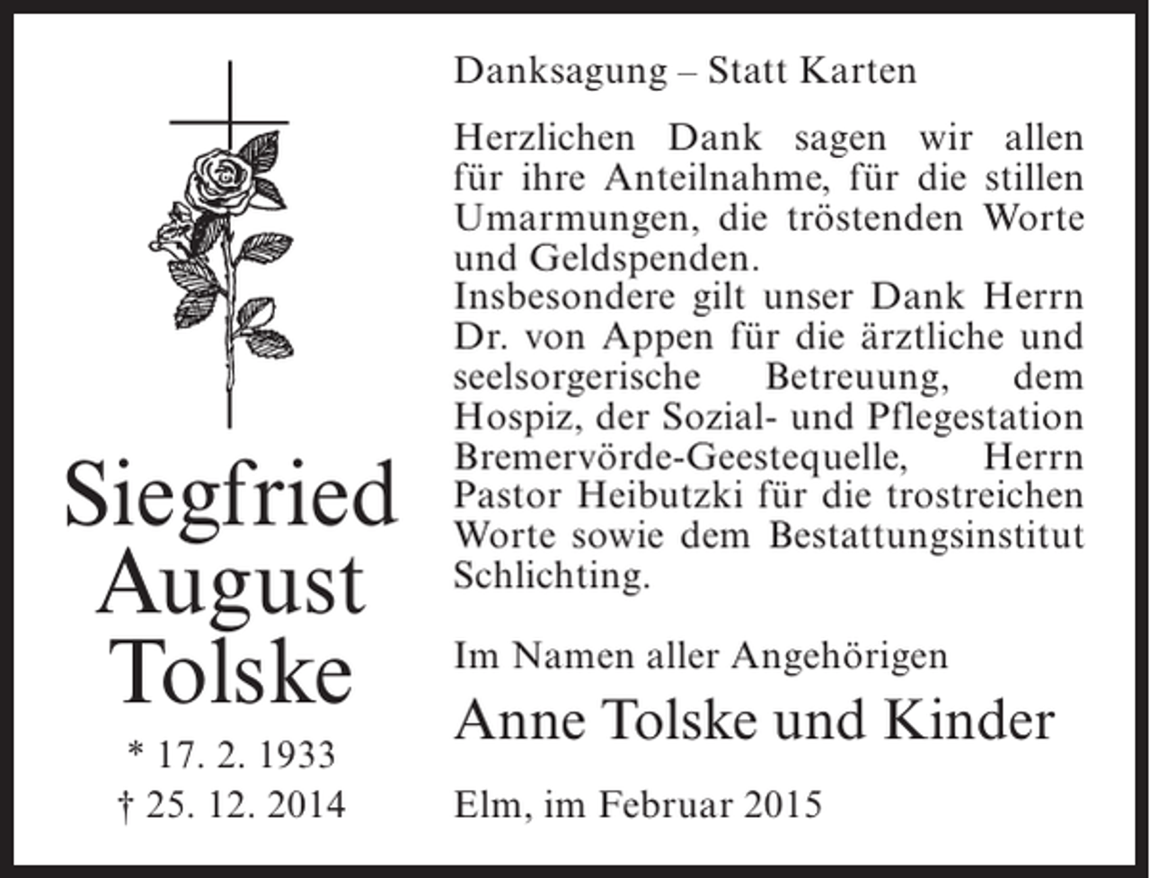 <p>Danksagung – Statt Karten</p><p>Siegfried<br />August<br />Tolske<br />* 17. 2. 1933<br />† 25. 12. 2014</p><p>Herzlichen Dank sagen wir allen<br />für ihre Anteilnahme, für die stillen<br />Umarmungen, die tröstenden Worte<br />und Geldspenden.<br />Insbesondere gilt unser Dank Herrn<br />Dr. von Appen für die ärztliche und<br />seelsorgerische<br />Betreuung,<br />dem<br />Hospiz, der Sozial- und ­ flegestation<br />P<br />Bremervörde-Geestequelle,<br />Herrn<br />Pastor Heibutzki für die trostreichen<br />Worte sowie dem Bestattungsinstitut<br />Schlichting.<br />Im Namen aller Angehörigen</p><p>Anne Tolske und Kinder<br />Elm, im Februar 2015</p>