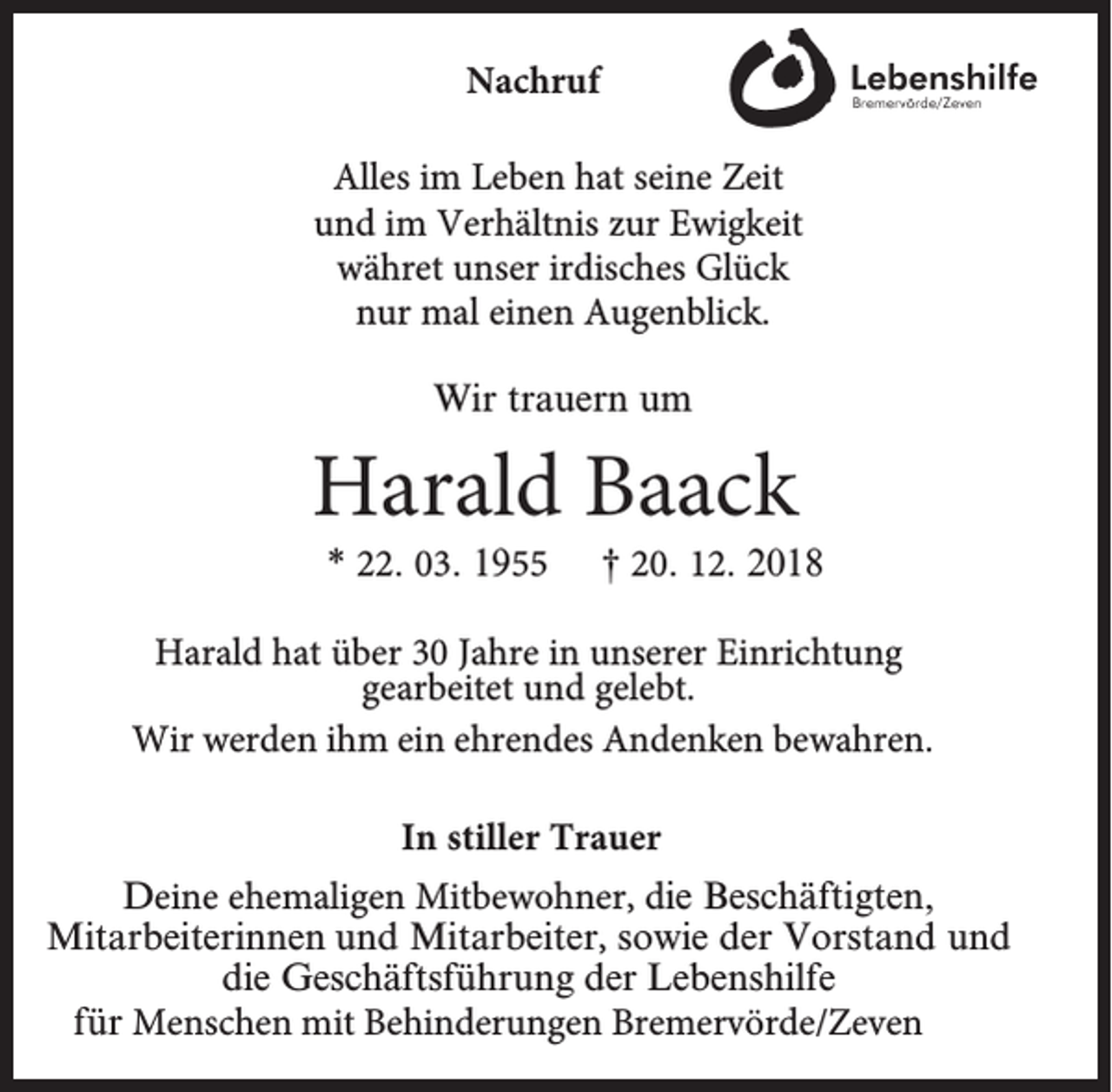 <p>Nachruf<br />Alles im Leben hat seine Zeit<br />und im Verhältnis zur Ewigkeit<br />währet unser irdisches Glück<br />nur mal einen Augenblick.<br />Wir trauern um</p><p>Harald Baack<br />* 22. 03. 1955</p><p>† 20. 12. 2018</p><p>Harald hat über 30 Jahre in unserer Einrichtung<br />gearbeitet und gelebt.<br />Wir werden ihm ein ehrendes Andenken bewahren.<br />In stiller Trauer<br />Deine ehemaligen Mitbewohner, die Beschäftigten,<br />Mitarbeiterinnen und Mitarbeiter, sowie der Vorstand und<br />die Geschäftsführung der Lebenshilfe<br />für Menschen mit Behinderungen Bremervörde/Zeven</p>