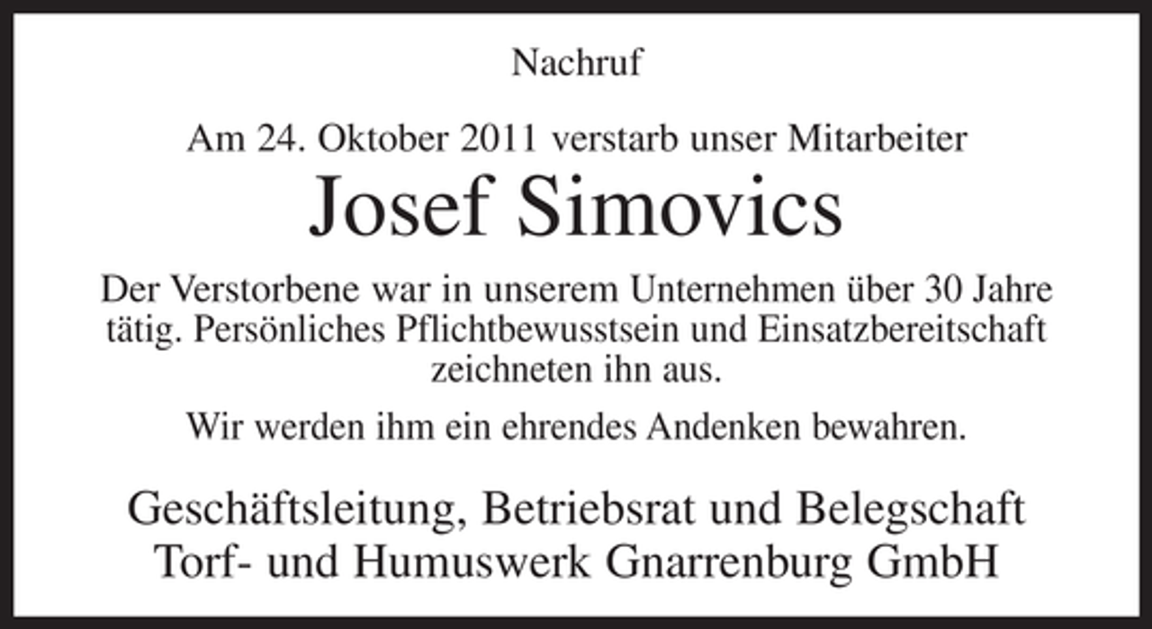 <p>Nachruf<br />Am 24. Oktober 2011 verstarb unser Mitarbeiter</p><p>Josef Simovics<br />Der Verstorbene war in unserem Unternehmen über 30 Jahre<br />tätig. Persönliches Pflichtbewusstsein und Einsatzbereitschaft<br />zeichneten ihn aus.<br />Wir werden ihm ein ehrendes Andenken bewahren.</p><p>Geschäftsleitung, Betriebsrat und Belegschaft<br />Torf- und Humuswerk Gnarrenburg GmbH</p>