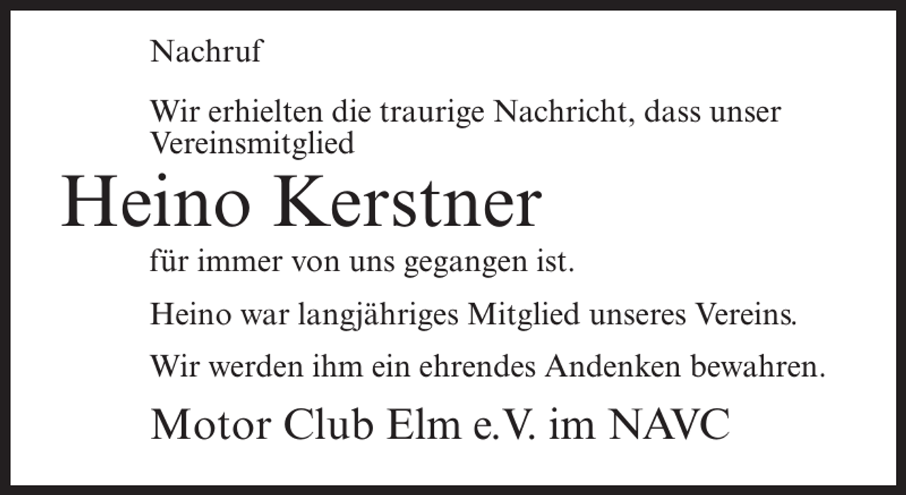 <p>Nachruf<br />Wir erhielten die traurige Nachricht, dass unser<br />Vereinsmitglied</p><p>Heino Kerstner</p><p>für immer von uns gegangen ist.<br />Heino war langjähriges Mitglied unseres Vereins.<br />Wir werden ihm ein ehrendes Andenken bewahren.</p><p>Motor Club Elm e.V. im NAVC</p>