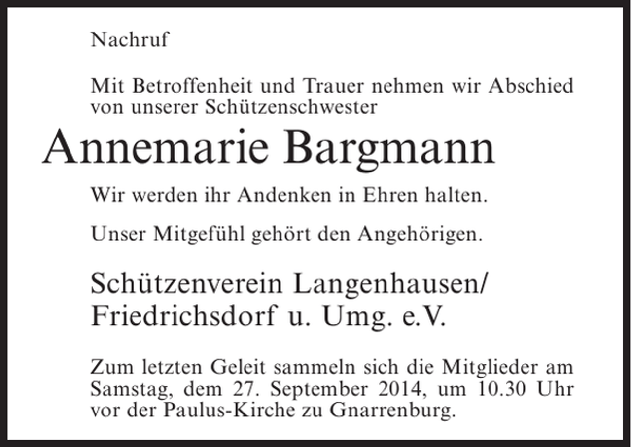 <p>Nachruf<br />Mit Betroffenheit und Trauer nehmen wir Abschied<br />von unserer Schützenschwester</p><p>Annemarie Bargmann<br />Wir werden ihr Andenken in Ehren halten.<br />Unser Mitgefühl gehört den Angehörigen.</p><p>Schützenverein Langenhausen/<br />Friedrichsdorf u. Umg. e.V.<br />Zum letzten Geleit sammeln sich die Mitglieder am<br />Samstag, dem 27. September 2014, um 10.30 Uhr<br />vor der Paulus-Kirche zu Gnarrenburg.</p>