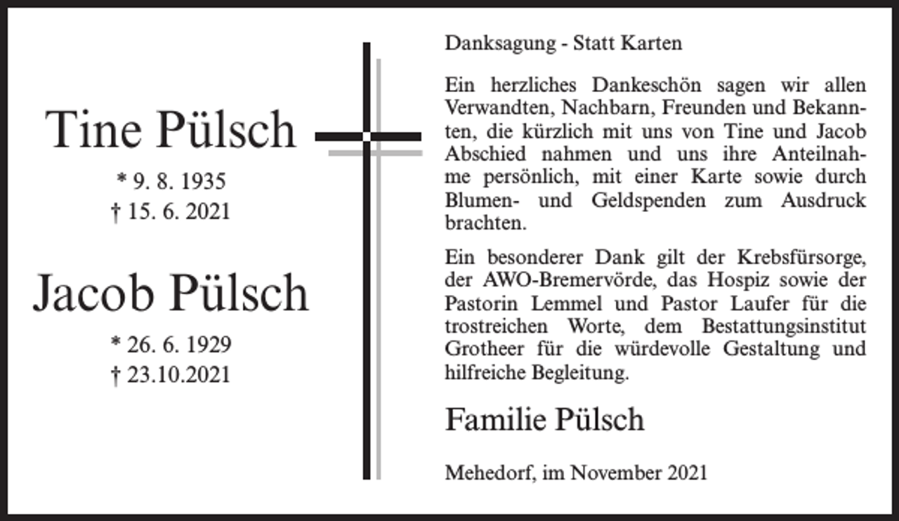 <p>Danksagung - Statt Karten</p><p>Tine Pülsch<br />* 9. 8. 1935<br />† 15. 6. 2021</p><p>Jacob Pülsch<br />* 26. 6. 1929<br />† 23.10.2021</p><p>Ein herzliches Dankeschön sagen wir allen<br />Verwandten, Nachbarn, Freunden und Bekannten, die kürzlich mit uns von Tine und Jacob<br />Abschied nahmen und uns ihre Anteilnahme persönlich, mit einer Karte sowie durch<br />Blumen- und Geldspenden zum Ausdruck<br />brachten.<br />Ein besonderer Dank gilt der Krebsfürsorge,<br />der AWO-Bremervörde, das Hospiz sowie der<br />Pastorin Lemmel und Pastor Laufer für die<br />trostreichen Worte, dem Bestattungsinstitut<br />Grotheer für die würdevolle Gestaltung und<br />hilfreiche Begleitung.</p><p>Familie Pülsch<br />Mehedorf, im November 2021</p>
