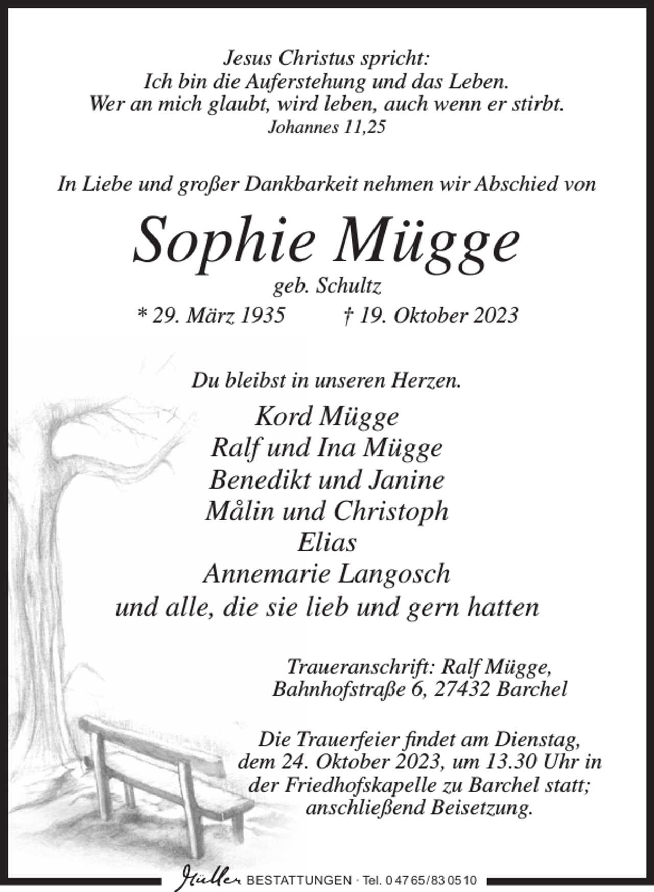 <p>Jesus Christus spricht:<br />Ich bin die Auferstehung und das Leben.<br />Wer an mich glaubt, wird leben, auch wenn er stirbt.<br />Johannes 11,25</p><p>In Liebe und großer Dankbarkeit nehmen wir Abschied von</p><p>Sophie Mügge<br />geb. Schultz<br />* 29. März 1935<br />† 19. Oktober 2023<br />Du bleibst in unseren Herzen.</p><p>Kord Mügge<br />Ralf und Ina Mügge<br />Benedikt und Janine<br />Målin und Christoph<br />Elias<br />Annemarie Langosch<br />und alle, die sie lieb und gern hatten<br />Traueranschrift: Ralf Mügge,<br />Bahnhofstraße 6, 27432 Barchel<br />Die Trauerfeier findet am Dienstag,<br />dem 24. Oktober 2023, um 13.30 Uhr in<br />der Friedhofskapelle zu Barchel statt;<br />anschließend Beisetzung.<br />BESTATTUNGEN ∙ Tel. 0 47 65 /83 05 10</p>