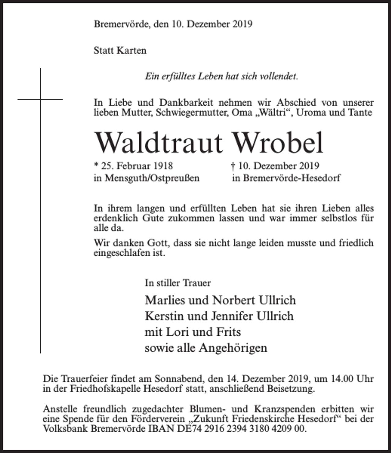 <p>Bremervörde, den 10. Dezember 2019<br />Statt Karten<br />Ein erfülltes Leben hat sich vollendet.<br />In Liebe und Dankbarkeit nehmen wir Abschied von unserer<br />lieben Mutter, Schwiegermutter, Oma „Wältri“, Uroma und Tante</p><p>Waldtraut Wrobel<br />* 25. Februar 1918<br />in Mensguth/Ostpreußen</p><p>† 10. Dezember 2019<br />in Bremervörde-Hesedorf</p><p>In ihrem langen und erfüllten Leben hat sie ihren Lieben alles<br />erdenklich Gute zukommen lassen und war immer selbstlos für<br />alle da.<br />Wir danken Gott, dass sie nicht lange leiden musste und friedlich<br />eingeschlafen ist.<br />In stiller Trauer</p><p>Marlies und Norbert Ullrich<br />Kerstin und Jennifer Ullrich<br />mit Lori und Frits<br />sowie alle Angehörigen<br />Die Trauerfeier findet am Sonnabend, den 14. Dezember 2019, um 14.00 Uhr<br />in der Friedhofskapelle Hesedorf statt, anschließend Beisetzung.<br />Anstelle freundlich zugedachter Blumen- und Kranzspenden erbitten wir<br />eine Spende für den Förderverein „Zukunft Friedenskirche Hesedorf“ bei der<br />Volksbank Bremervörde IBAN DE74 2916 2394 3180 4209 00.</p>