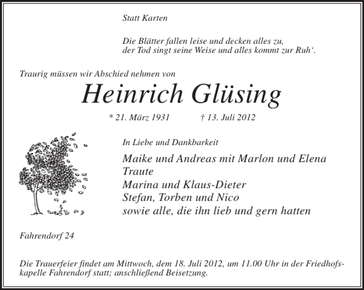 <p>Statt Karten<br />Die Blätter fallen leise und decken alles zu,<br />der Tod singt seine Weise und alles kommt zur Ruh‘.<br />Traurig müssen wir Abschied nehmen von</p><p>Heinrich Glüsing<br />* 21. März 1931</p><p>† 13. Juli 2012</p><p>In Liebe und Dankbarkeit</p><p>Maike und Andreas mit Marlon und Elena<br />Traute<br />Marina und Klaus-Dieter<br />Stefan, Torben und Nico<br />sowie alle, die ihn lieb und gern hatten<br />Fahrendorf 24<br />Die Trauerfeier findet am Mittwoch, dem 18. Juli 2012, um 11.00 Uhr in der Friedhofskapelle Fahrendorf statt; anschließend Beisetzung.</p>