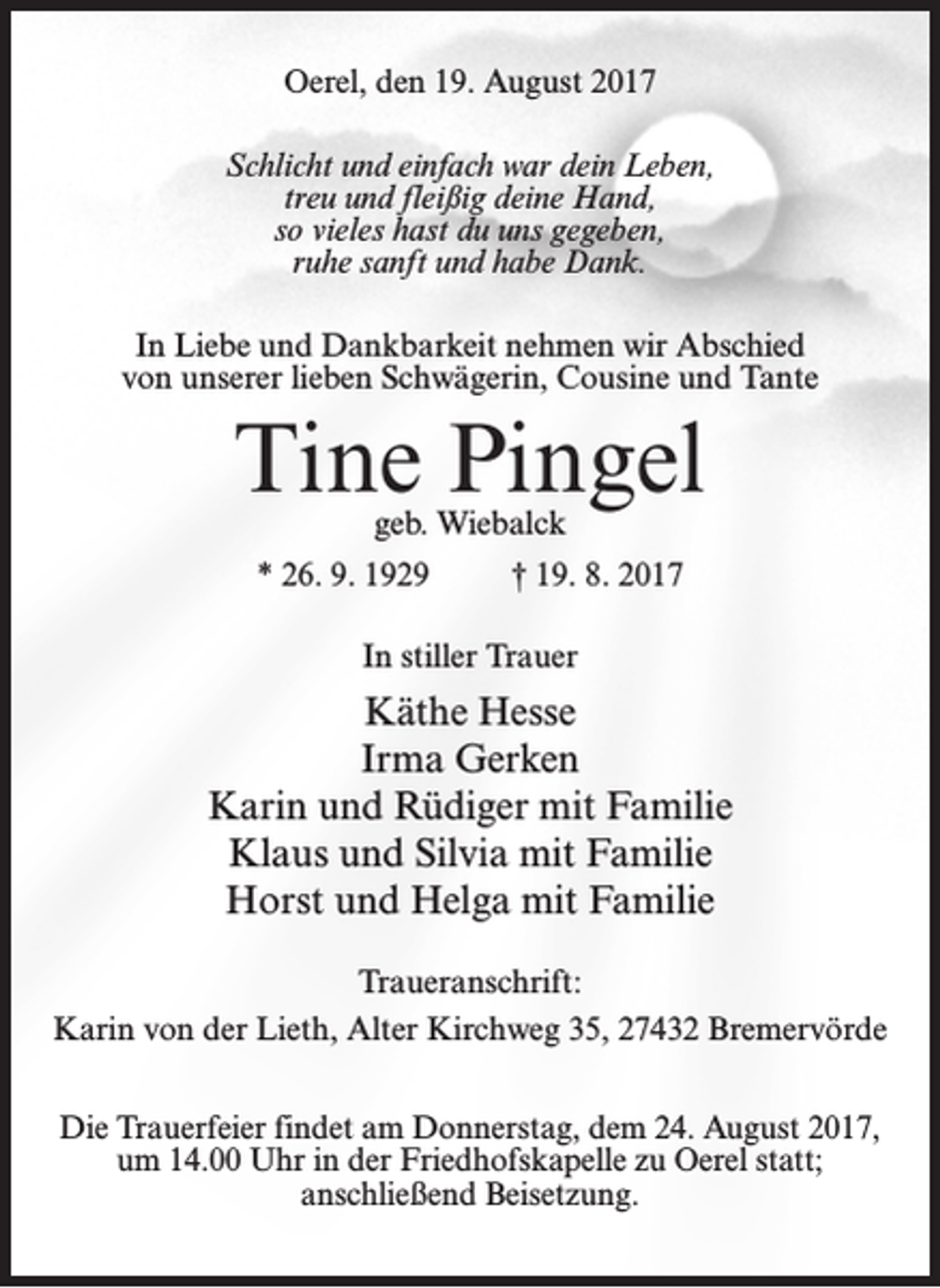 <p>Oerel, den 19. August 2017<br />Schlicht und einfach war dein Leben,<br />treu und fleißig deine Hand,<br />so vieles hast du uns gegeben,<br />ruhe sanft und habe Dank.<br />In Liebe und Dankbarkeit nehmen wir Abschied<br />von unserer lieben Schwägerin, Cousine und Tante</p><p>Tine Pingel<br />geb. Wiebalck</p><p>* 26. 9. 1929 † 19. 8. 2017<br />In stiller Trauer</p><p>Käthe Hesse<br />Irma Gerken<br />Karin und Rüdiger mit Familie<br />Klaus und Silvia mit Familie<br />Horst und Helga mit Familie<br />Traueranschrift:<br />Karin von der Lieth, Alter Kirchweg 35, 27432 Bremervörde<br />Die Trauerfeier findet am Donnerstag, dem 24. August 2017,<br />um 14.00 Uhr in der Friedhofskapelle zu Oerel statt;<br />anschließend Beisetzung.</p>