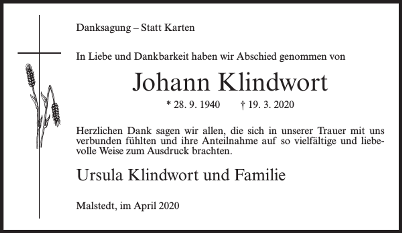 <p>Danksagung – Statt Karten<br />In Liebe und Dankbarkeit haben wir Abschied genommen von</p><p>Johann Klindwort<br />* 28. 9. 1940</p><p>† 19. 3. 2020</p><p>Herzlichen Dank sagen wir allen, die sich in unserer Trauer mit uns<br />verbunden fühlten und ihre Anteilnahme auf so vielfältige und liebevolle Weise zum Ausdruck brachten.</p><p>Ursula Klindwort und Familie<br />Malstedt, im April 2020</p>