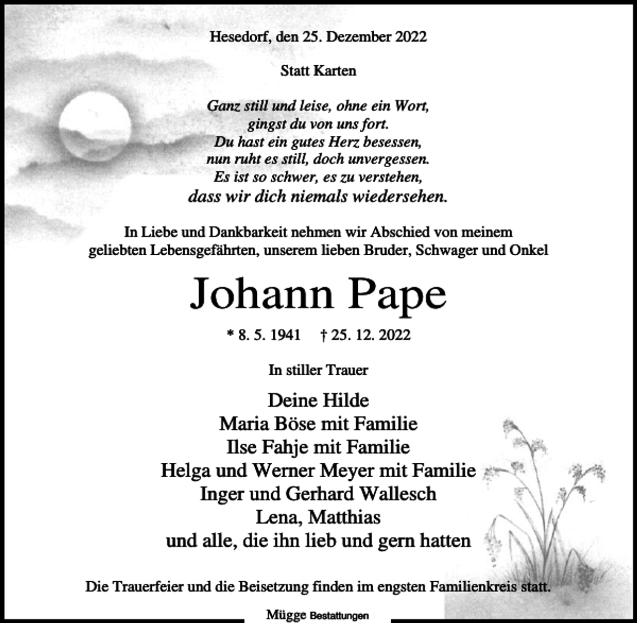 <p>Hesedorf, den 25. Dezember 2022<br />Statt Karten<br />Ganz still und leise, ohne ein Wort,<br />gingst du von uns fort.<br />Du hast ein gutes Herz besessen,<br />nun ruht es still, doch unvergessen.<br />Es ist so schwer, es zu verstehen,</p><p>dass wir dich niemals wiedersehen.<br />In Liebe und Dankbarkeit nehmen wir Abschied von meinem<br />geliebten Lebensgefährten, unserem lieben Bruder, Schwager und Onkel</p><p>Johann Pape<br />* 8. 5. 1941</p><p>† 25. 12. 2022</p><p>In stiller Trauer</p><p>Deine Hilde<br />Maria Böse mit Familie<br />Ilse Fahje mit Familie<br />Helga und Werner Meyer mit Familie<br />Inger und Gerhard Wallesch<br />Lena, Matthias<br />und alle, die ihn lieb und gern hatten<br />Die Trauerfeier und die Beisetzung finden im engsten Familienkreis statt.<br />Mügge Bestattungen</p>