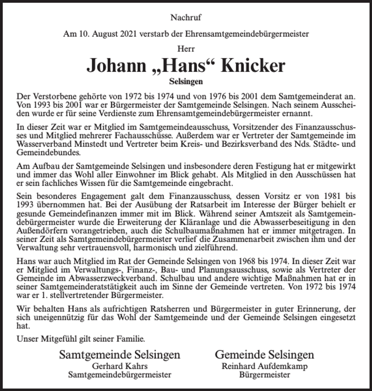 <p>Nachruf<br />Am 10. August 2021 verstarb der Ehrensamtgemeinde­bürgermeister<br />Herr</p><p>Johann „Hans“ Knicker<br />Selsingen</p><p>Der Verstorbene gehörte von 1972 bis 1974 und von 1976 bis 2001 dem Samtgemeinderat an.<br />Von 1993 bis 2001 war er Bürgermeister der Samtgemeinde Selsingen. Nach seinem Ausscheiden wurde er für seine Verdienste zum Ehrensamtgemeindebürgermeister ernannt.<br />In dieser Zeit war er Mitglied im Samtgemeindeausschuss, Vorsitzender des Finanzausschusses und Mitglied mehrerer Fachausschüsse. Außerdem war er Vertreter der Samtgemeinde im<br />Wasserverband Minstedt und Vertreter beim Kreis- und Bezirksverband des Nds. Städte- und<br />Gemeindebundes.<br />Am Aufbau der Samtgemeinde Selsingen und insbesondere deren Festigung hat er mitgewirkt<br />und immer das Wohl aller Einwohner im Blick gehabt. Als Mitglied in den Ausschüssen hat<br />er sein fachliches Wissen für die Samtgemeinde eingebracht.<br />Sein besonderes Engagement galt dem Finanzausschuss, dessen Vorsitz er von 1981 bis<br />1993 übernommen hat. Bei der Ausübung der Ratsarbeit im Interesse der Bürger behielt er<br />gesunde Gemeindefinanzen immer mit im Blick. Während seiner Amtszeit als Samtgemeindebürgermeister wurde die Erweiterung der Kläranlage und die Abwasserbeseitigung in den<br />Außendörfern vorangetrieben, auch die Schulbaumaßnahmen hat er immer mitgetragen. In<br />seiner Zeit als Samtgemeindebürgermeister verlief die Zusammenarbeit zwischen ihm und der<br />Verwaltung sehr vertrauensvoll, harmonisch und zielführend.<br />Hans war auch Mitglied im Rat der Gemeinde Selsingen von 1968 bis 1974. In dieser Zeit war<br />er Mitglied im Verwaltungs-, Finanz-, Bau- und Planungsausschuss, sowie als Vertreter der<br />Gemeinde im Abwasserzweckverband. Schulbau und andere wichtige Maßnahmen hat er in<br />seiner Samtgemeinderatstätigkeit auch im Sinne der Gemeinde vertreten. Von 1972 bis 1974<br />war er 1. stellvertretender Bürgermeister.<br />Wir behalten Hans als aufrichtigen Ratsherren und Bürgermeister in guter Erinnerung, der<br />sich uneigennützig für das Wohl der Samtgemeinde und der Gemeinde Selsingen eingesetzt<br />hat.<br />Unser Mitgefühl gilt seiner Familie.</p><p>Samtgemeinde Selsingen<br />Gerhard Kahrs<br />Samtgemeindebürgermeister</p><p>Gemeinde Selsingen<br />Reinhard Aufdemkamp<br />Bürgermeister</p>