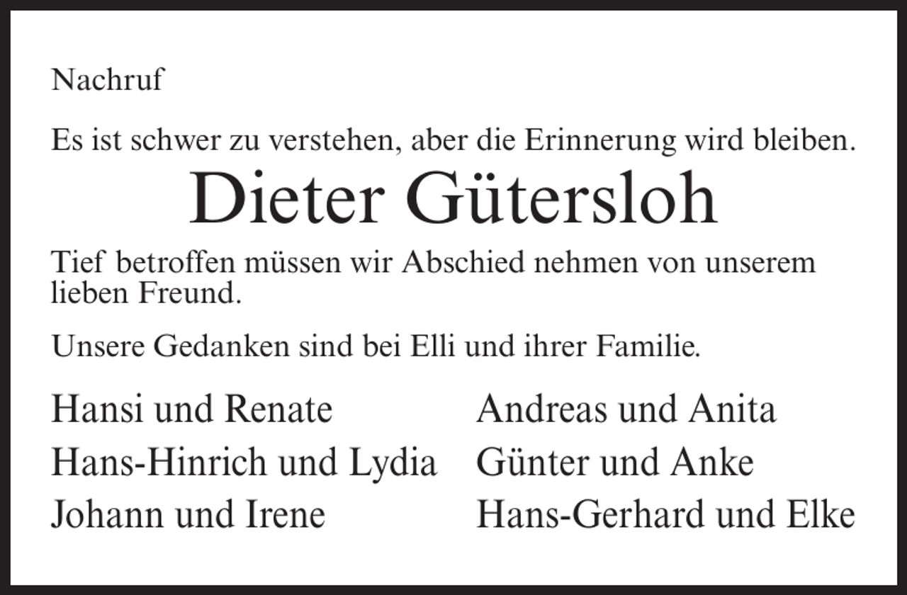 <p>Nachruf<br />Es ist schwer zu verstehen, aber die Erinnerung wird bleiben.</p><p>Dieter Gütersloh<br />Tief betroffen müssen wir Abschied nehmen von unserem<br />lieben Freund.<br />Unsere Gedanken sind bei Elli und ihrer Familie.</p><p>Hansi und Renate<br />Andreas und Anita<br />Hans-Hinrich und Lydia Günter und Anke<br />Johann und Irene<br />Hans-Gerhard und Elke</p>