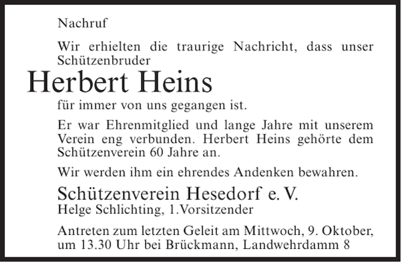 <p>Nachruf<br />Wir erhielten die traurige Nachricht, dass unser<br />Schützenbruder</p><p>Herbert Heins</p><p>für immer von uns gegangen ist.<br />Er war Ehrenmitglied und lange Jahre mit unserem<br />Verein eng verbunden. Herbert Heins gehörte dem<br />Schützenverein 60 Jahre an.<br />Wir werden ihm ein ehrendes Andenken bewahren.</p><p>Schützenverein Hesedorf e. V.<br />Helge Schlichting, 1.Vorsitzender</p><p>Antreten zum letzten Geleit am Mittwoch, 9. Oktober,<br />um 13.30 Uhr bei Brückmann, Landwehrdamm 8</p>