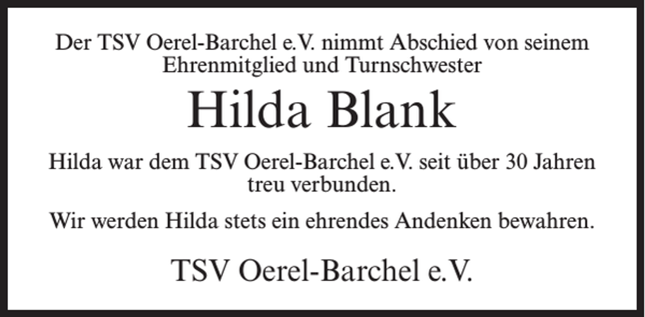 <p>Der TSV Oerel-Barchel e.V. nimmt Abschied von seinem<br />Ehrenmitglied und Turnschwester</p><p>Hilda Blank<br />Hilda war dem TSV Oerel-Barchel e.V. seit über 30 Jahren<br />treu verbunden.<br />Wir werden Hilda stets ein ehrendes Andenken bewahren.</p><p>TSV Oerel-Barchel e.V.</p>