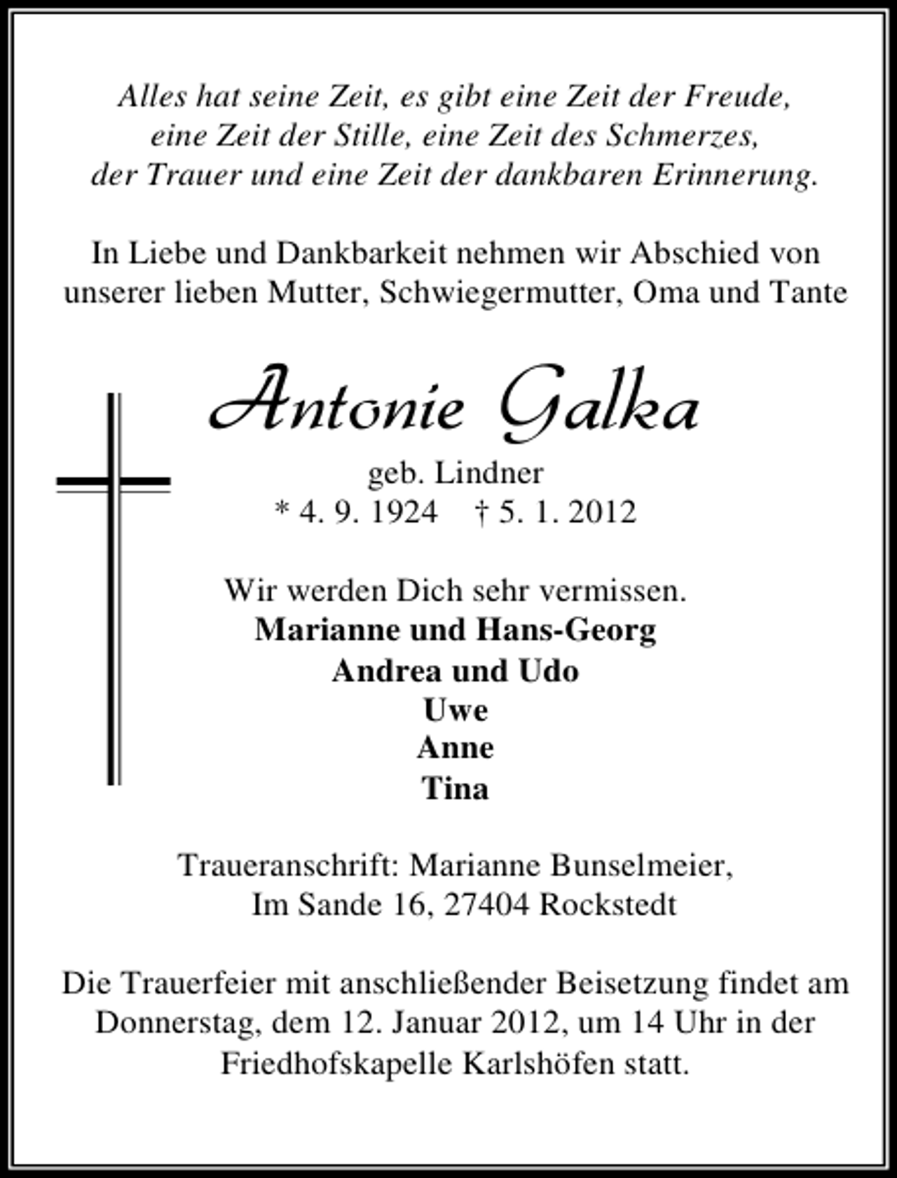 <p>Alles hat seine Zeit, es gibt eine Zeit der Freude,<br />eine Zeit der Stille, eine Zeit des Schmerzes,<br />der Trauer und eine Zeit der dankbaren Erinnerung.<br />In Liebe und Dankbarkeit nehmen wir Abschied von<br />unserer lieben Mutter, Schwiegermutter, Oma und Tante</p>
<p>Antonie Galka<br />geb. Lindner<br />* 4. 9. 1924 † 5. 1. 2012</p>
<p>Wir werden Dich sehr vermissen.<br />Marianne und Hans-Georg<br />Andrea und Udo<br />Uwe<br />Anne<br />Tina<br />Traueranschrift: Marianne Bunselmeier,<br />Im Sande 16, 27404 Rockstedt<br />Die Trauerfeier mit anschließender Beisetzung findet am<br />Donnerstag, dem 12. Januar 2012, um 14 Uhr in der<br />Friedhofskapelle Karlshöfen statt.</p>