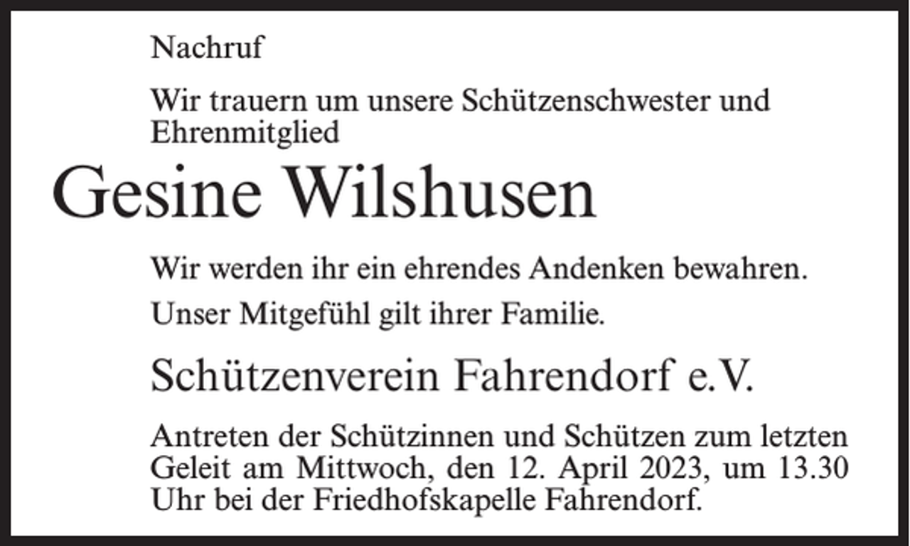 <p>Nachruf<br />Wir trauern um unsere Schützenschwester und<br />Ehrenmitglied</p><p>Gesine Wilshusen</p><p>Wir werden ihr ein ehrendes Andenken bewahren.<br />Unser Mitgefühl gilt ihrer Familie.</p><p>Schützenverein Fahrendorf e.V.<br />Antreten der Schützinnen und Schützen zum letzten<br />Geleit am Mittwoch, den 12. April 2023, um 13.30<br />Uhr bei der Friedhofskapelle Fahrendorf.</p>