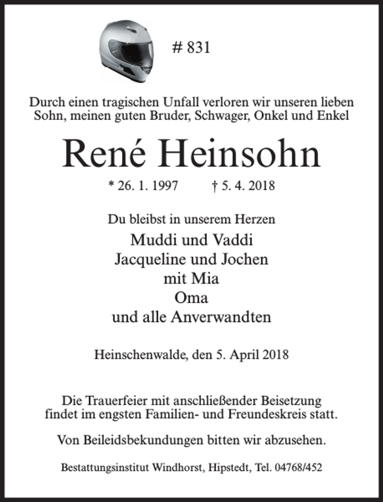 <p># 831<br />Durch einen tragischen Unfall verloren wir unseren lieben<br />Sohn, meinen guten Bruder, Schwager, Onkel und Enkel</p><p>René Heinsohn<br />* 26. 1. 1997</p><p>† 5. 4. 2018</p><p>Du bleibst in unserem Herzen</p><p>Muddi und Vaddi<br />Jacqueline und Jochen<br />mit Mia<br />Oma<br />und alle Anverwandten<br />Heinschenwalde, den 5. April 2018<br />Die Trauerfeier mit anschließender Beisetzung<br />findet im engsten Familien- und Freundeskreis statt.<br />Von Beileidsbekundungen bitten wir abzusehen.<br />Bestattungsinstitut Windhorst, Hipstedt, Tel. 04768/452</p>