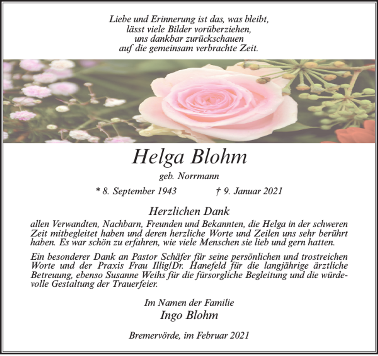 <p>Liebe und Erinnerung ist das, was bleibt,<br />lässt viele Bilder vorüberziehen,<br />uns dankbar zurückschauen<br />auf die gemeinsam verbrachte Zeit.</p><p>Helga Blohm<br />geb. Norrmann<br />* 8. September 1943</p><p>† 9. Januar 2021</p><p>Herzlichen Dank<br />allen Verwandten, Nachbarn, Freunden und Bekannten, die Helga in der schweren<br />Zeit mitbegleitet haben und deren herzliche Worte und Zeilen uns sehr berührt<br />haben. Es war schön zu erfahren, wie viele Menschen sie lieb und gern hatten.<br />Ein besonderer Dank an Pastor Schäfer für seine persönlichen und trostreichen<br />Worte und der Praxis Frau Illig/Dr. Hanefeld für die langjährige ärztliche<br />Betreuung, ebenso Susanne Weihs für die fürsorgliche Begleitung und die würdevolle Gestaltung der Trauerfeier.<br />Im Namen der Familie</p><p>Ingo Blohm<br />Bremervörde, im Februar 2021</p>