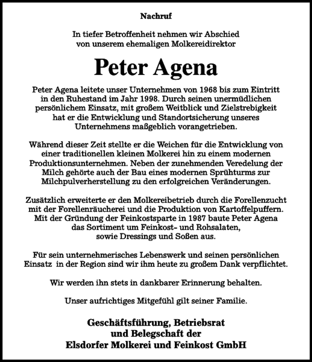 <p>Nachruf<br />In tiefer Betroffenheit nehmen wir Abschied<br />von unserem ehemaligen Molkereidirektor</p><p>Peter Agena<br />Peter Agena leitete unser Unternehmen von 1968 bis zum Eintritt<br />in den Ruhestand im Jahr 1998. Durch seinen unermüdlichen<br />persönlichem Einsatz, mit großem Weitblick und Zielstrebigkeit<br />hat er die Entwicklung und Standortsicherung unseres<br />Unternehmens maßgeblich vorangetrieben.<br />Während dieser Zeit stellte er die Weichen für die Entwicklung von<br />einer traditionellen kleinen Molkerei hin zu einem modernen<br />Produktionsunternehmen. Neben der zunehmenden Veredelung der<br />Milch gehörte auch der Bau eines modernen Sprühturms zur<br />Milchpulverherstellung zu den erfolgreichen Veränderungen.<br />Zusätzlich erweiterte er den Molkereibetrieb durch die Forellenzucht<br />mit der Forellenräucherei und die Produktion von Kartoffelpuffern.<br />Mit der Gründung der Feinkostsparte in 1987 baute Peter Agena<br />das Sortiment um Feinkost- und Rohsalaten,<br />sowie Dressings und Soßen aus.<br />Für sein unternehmerisches Lebenswerk und seinen persönlichen<br />Einsatz in der Region sind wir ihm heute zu großem Dank verpflichtet.<br />Wir werden ihn stets in dankbarer Erinnerung behalten.<br />Unser aufrichtiges Mitgefühl gilt seiner Familie.</p><p>Geschäftsführung, Betriebsrat<br />und Belegschaft der<br />Elsdorfer Molkerei und Feinkost GmbH</p>