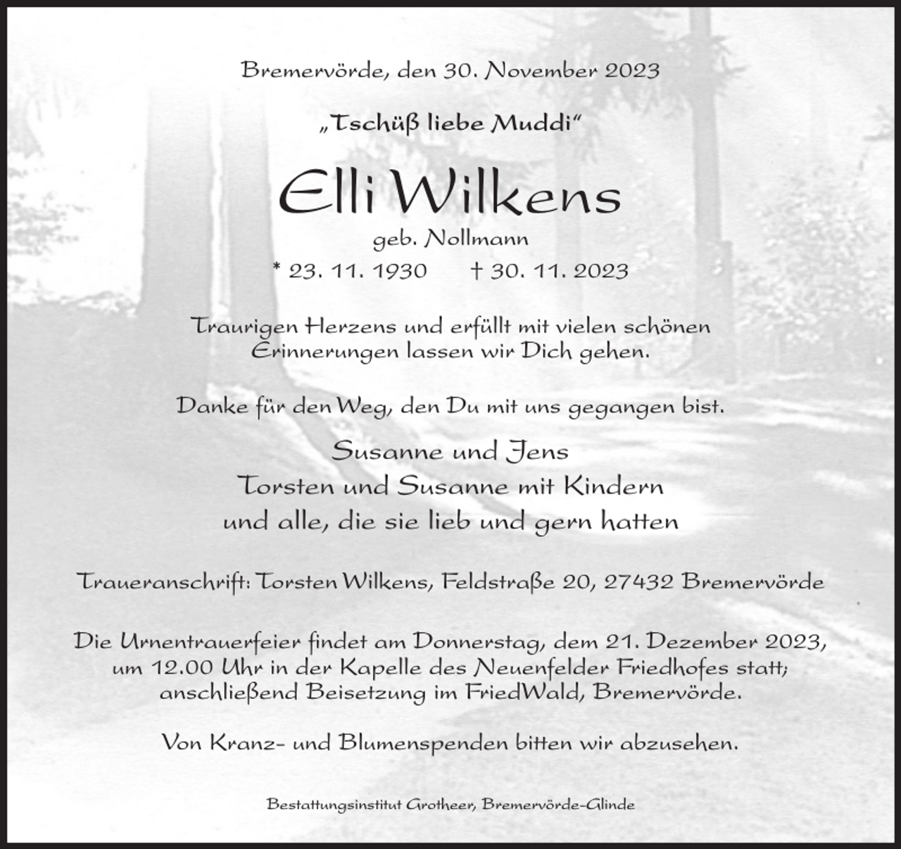 <p>Bremervörde, den 30. November 2023<br />„Tschüß liebe Muddi“</p><p>Elli Wilkens</p><p>geb. Nollmann<br />* 23. 11. 1930<br />† 30. 11. 2023<br />Traurigen Herzens und erfüllt mit vielen schönen<br />Erinnerungen lassen wir Dich gehen.<br />Danke für den Weg, den Du mit uns gegangen bist.</p><p>Susanne und Jens<br />Torsten und Susanne mit Kindern<br />und alle, die sie lieb und gern hatten<br />Traueranschrift: Torsten Wilkens, Feldstraße 20, 27432 Bremervörde<br />Die Urnentrauerfeier findet am Donnerstag, dem 21. Dezember 2023,<br />um 12.00 Uhr in der Kapelle des Neuenfelder Friedhofes statt;<br />anschließend Beisetzung im FriedWald, Bremervörde.<br />Von Kranz- und Blumenspenden bitten wir abzusehen.<br />Bestattungsinstitut Grotheer, Bremervörde-Glinde</p>