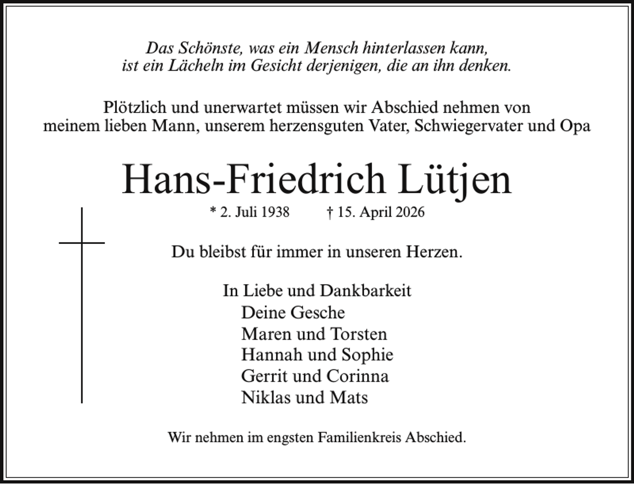 <p>Das Schönste, was ein Mensch hinterlassen kann,<br />ist ein Lächeln im Gesicht derjenigen, die an ihn denken.<br />Plötzlich und unerwartet müssen wir Abschied nehmen von<br />meinem lieben Mann, unserem herzensguten Vater, Schwiegervater und Opa</p><p>Hans-Friedrich Lütjen<br />* 2. Juli 1938</p><p>† 15. April 2026</p><p>Du bleibst für immer in unseren Herzen.<br />In Liebe und Dankbarkeit<br />Deine Gesche<br />Maren und Torsten<br />Hannah und Sophie<br />Gerrit und Corinna<br />Niklas und Mats<br />Wir nehmen im engsten Familienkreis Abschied.</p>