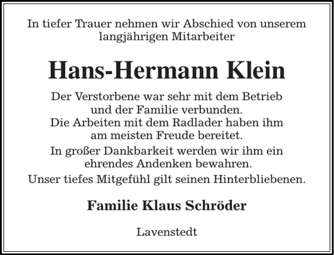 <p>In tiefer Trauer nehmen wir Abschied von unserem<br />langjährigen Mitarbeiter</p><p>Hans-Hermann Klein<br />Der Verstorbene war sehr mit dem Betrieb<br />und der Familie verbunden.<br />Die Arbeiten mit dem Radlader haben ihm<br />am meisten Freude bereitet.<br />In großer Dankbarkeit werden wir ihm ein<br />ehrendes Andenken bewahren.<br />Unser tiefes Mitgefühl gilt seinen Hinterbliebenen.</p><p>Familie Klaus Schröder<br />Lavenstedt</p>