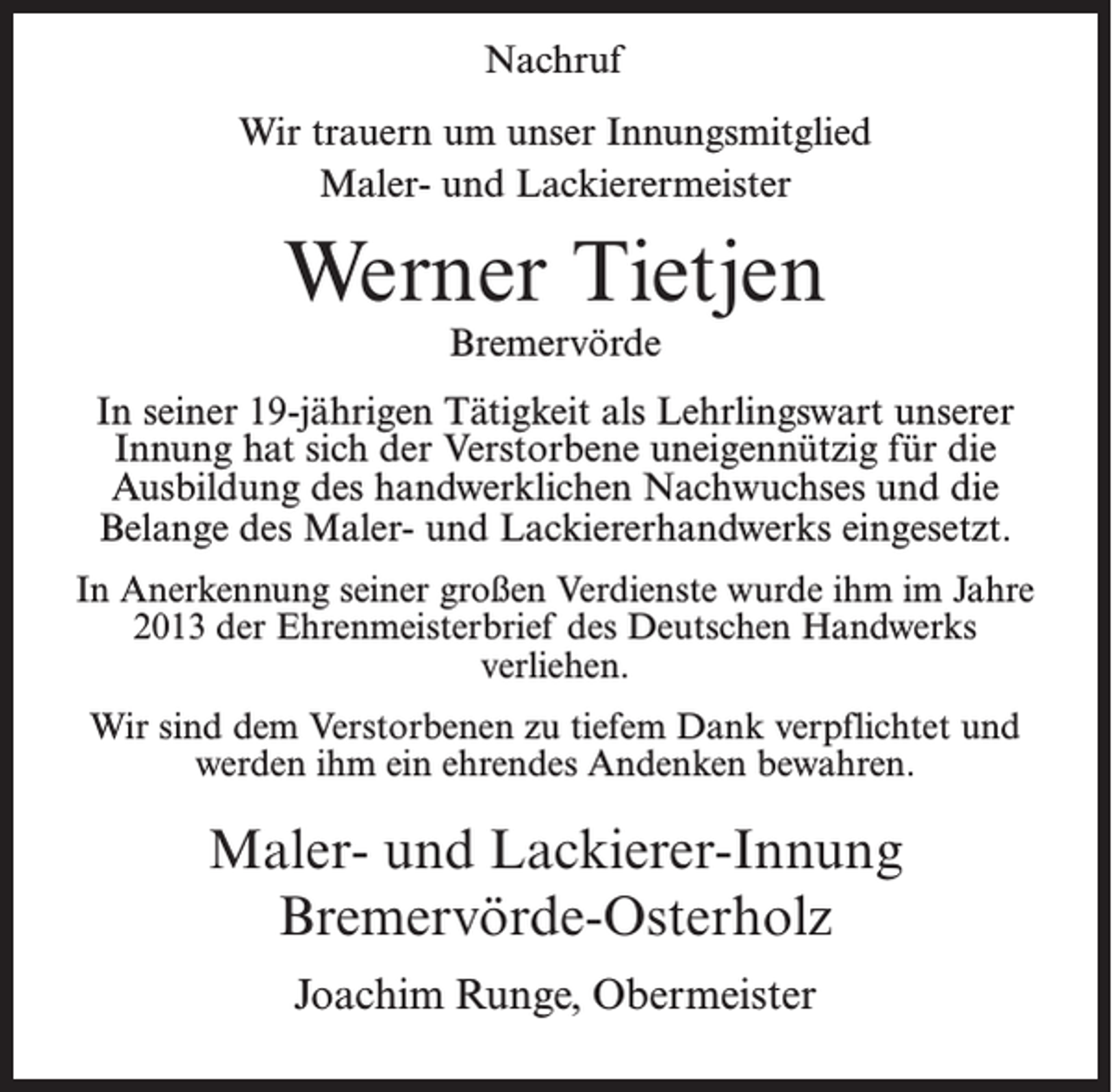 <p>Nachruf<br />Wir trauern um unser Innungsmitglied<br />Maler- und Lackierermeister</p><p>Werner Tietjen<br />Bremervörde</p><p>In seiner 19-jährigen Tätigkeit als Lehrlingswart unserer<br />Innung hat sich der Verstorbene uneigennützig für die<br />Ausbildung des handwerklichen Nachwuchses und die<br />Belange des Maler- und Lackiererhandwerks eingesetzt.<br />In Anerkennung seiner großen Verdienste wurde ihm im Jahre<br />2013 der Ehrenmeisterbrief des Deutschen Handwerks<br />verliehen.<br />Wir sind dem Verstorbenen zu tiefem Dank verpflichtet und<br />werden ihm ein ehrendes Andenken bewahren.</p><p>Maler- und Lackierer-Innung<br />Bremervörde-Osterholz<br />Joachim Runge, Obermeister</p>
