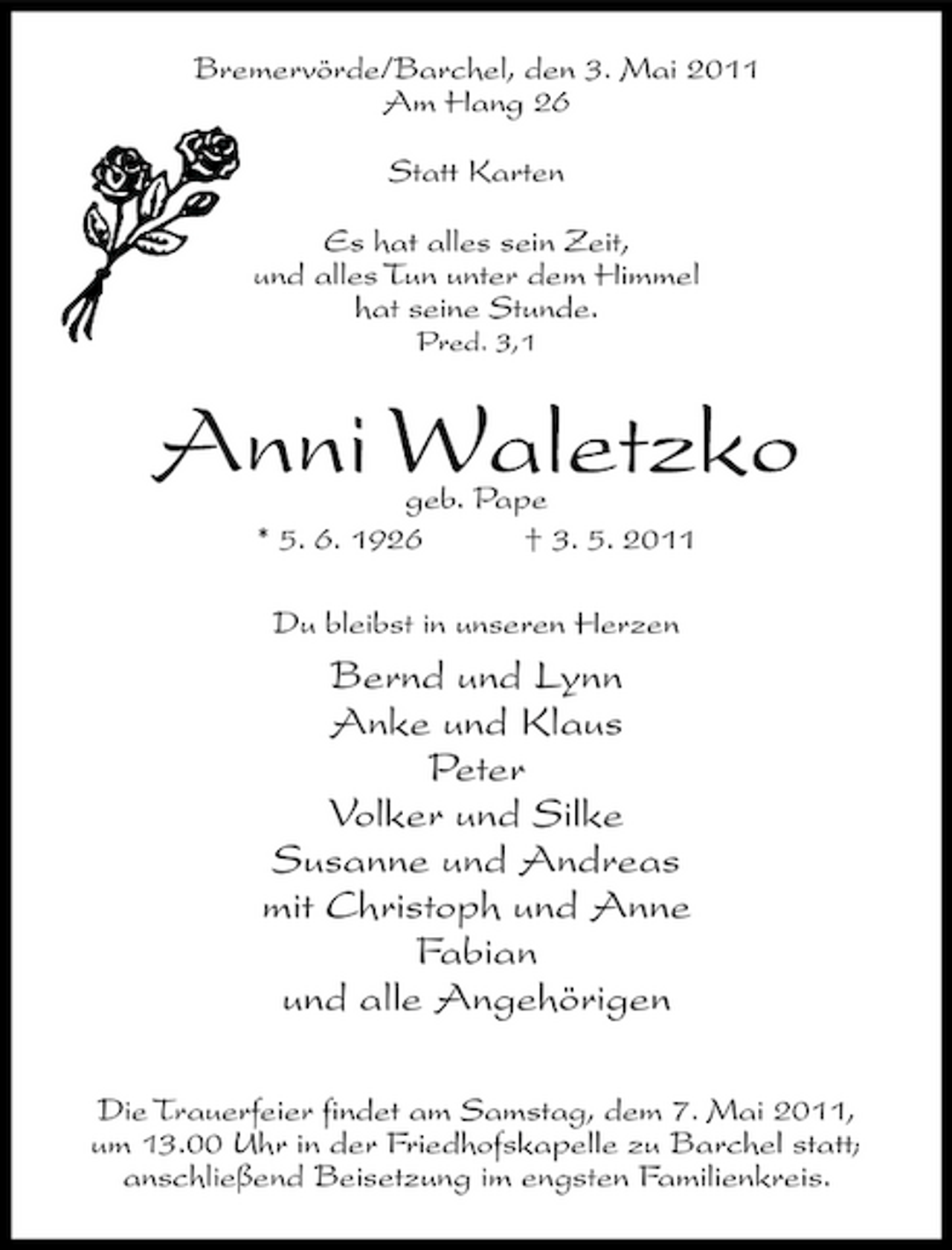 <p>Bremervörde/Barchel, den 3. Mai 2011 Am Hang 26 Statt Karten Es hat alles sein Zeit, und alles Tun unter dem Himmel hat seine Stunde.<br />Pred. 3,1</p><p>Anni Waletzko<br />geb. Pape * 5. 6. 1926 † 3. 5. 2011 Du bleibst in unseren Herzen</p><p>Bernd und Lynn Anke und Klaus Peter Volker und Silke Susanne und Andreas mit Christoph und Anne Fabian und alle Angehörigen<br />Die Trauerfeier findet am Samstag, dem 7. Mai 2011, um 13.00 Uhr in der Friedhofskapelle zu Barchel statt; anschließend Beisetzung im engsten Familienkreis.</p>