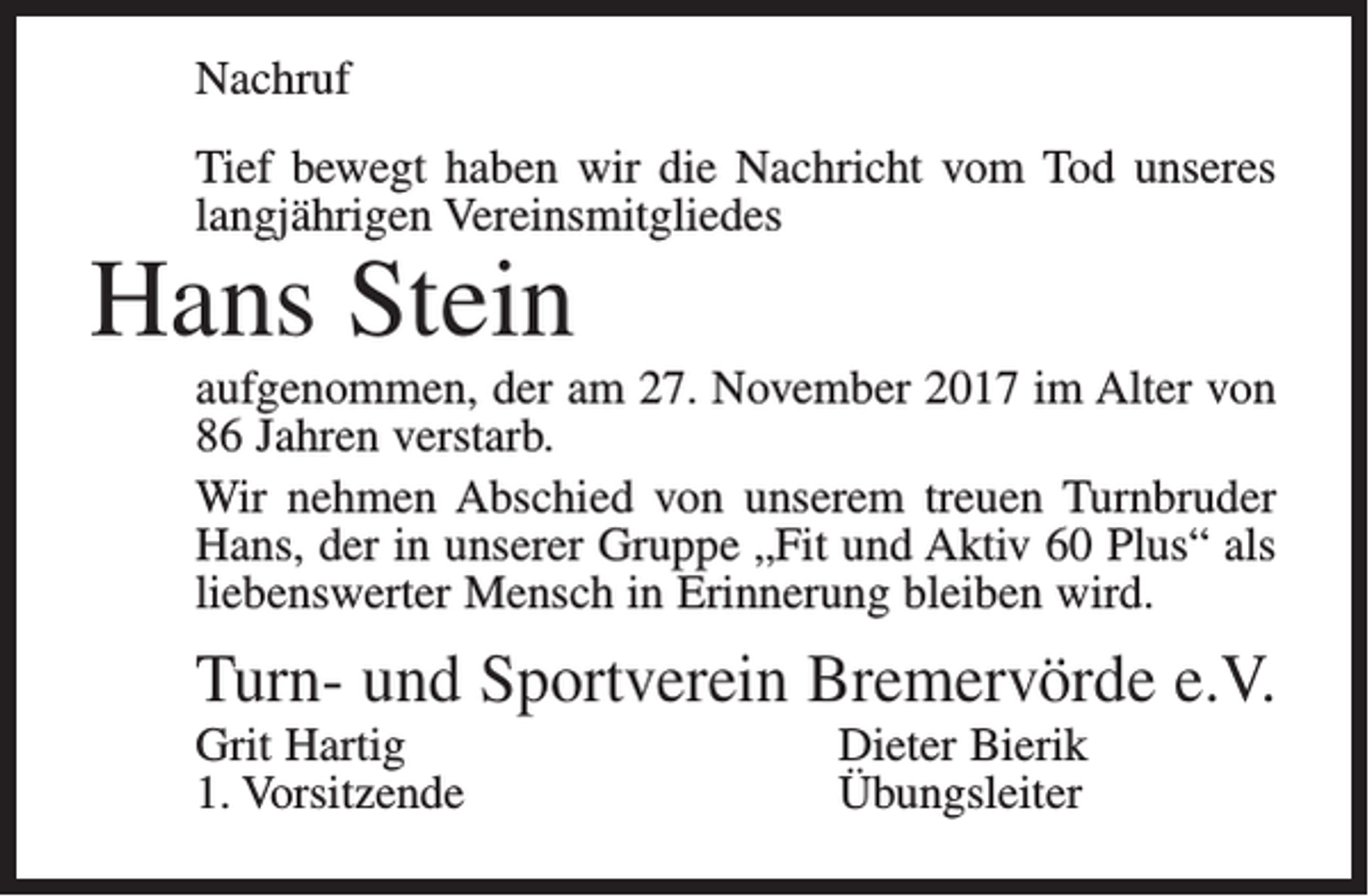 <p>Nachruf<br />Tief bewegt haben wir die Nachricht vom Tod unseres<br />langjährigen Vereinsmitgliedes</p><p>Hans Stein</p><p>aufgenommen, der am 27. November 2017 im Alter von<br />86 ­Jahren verstarb.<br />Wir nehmen Abschied von unserem treuen Turnbruder<br />Hans, der in unserer Gruppe „Fit und Aktiv 60 Plus“ als<br />liebenswerter Mensch in Erinnerung bleiben wird.</p><p>Turn- und Sportverein Bremervörde e.V.<br />Grit Hartig<br />1. Vorsitzende</p><p>Dieter Bierik<br />Übungsleiter</p>
