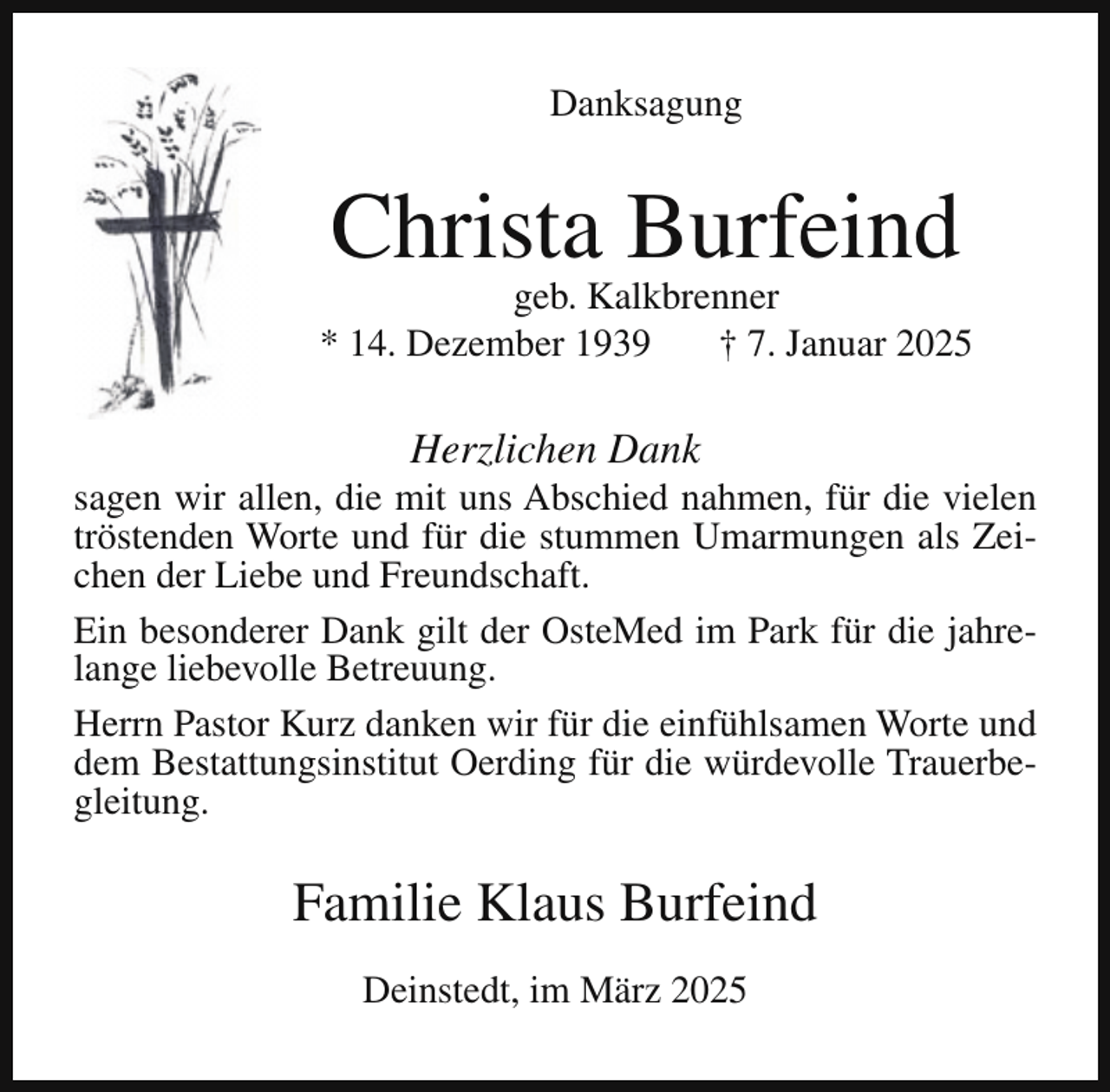 <p>Danksagung</p><p>Christa Burfeind</p><p>geb. Kalkbrenner<br />* 14. Dezember 1939<br />† 7. Januar 2025</p><p>Herzlichen Dank</p><p>sagen wir allen, die mit uns Abschied nahmen, für die vielen<br />tröstenden Worte und für die stummen Umarmungen als Zeichen der Liebe und Freundschaft.<br />Ein besonderer Dank gilt der OsteMed im Park für die jahrelange liebevolle Betreuung.<br />Herrn Pastor Kurz danken wir für die einfühlsamen Worte und<br />dem Bestattungsinstitut Oerding für die würdevolle Trauerbegleitung.</p><p>Familie Klaus Burfeind<br />Deinstedt, im März 2025</p>