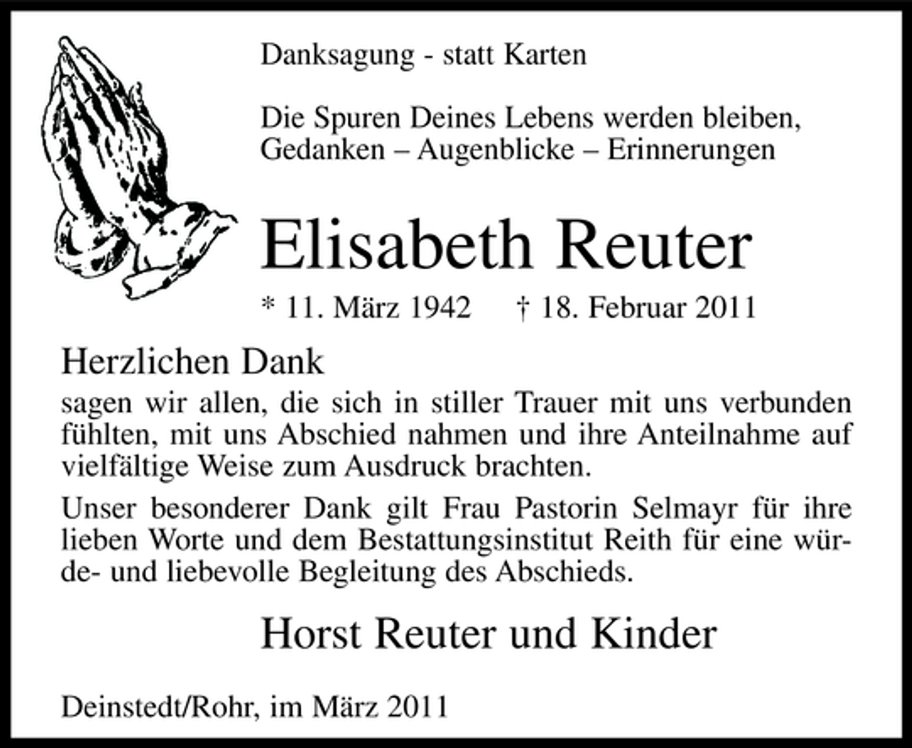 <p>Danksagung - statt Karten Die Spuren Deines Lebens werden bleiben, Gedanken – Augenblicke – Erinnerungen</p><p>Elisabeth Reuter<br />* 11. März 1942 † 18. Februar 2011</p><p>Herzlichen Dank<br />sagen wir allen, die sich in stiller Trauer mit uns verbunden fühlten, mit uns Abschied nahmen und ihre Anteilnahme auf vielfältige Weise zum Ausdruck brachten. Unser besonderer Dank gilt Frau Pastorin Selmayr für ihre lieben Worte und dem Bestattungsinstitut Reith für eine würde- und liebevolle Begleitung des Abschieds.</p><p>Horst Reuter und Kinder<br />Deinstedt/Rohr, im März 2011</p>