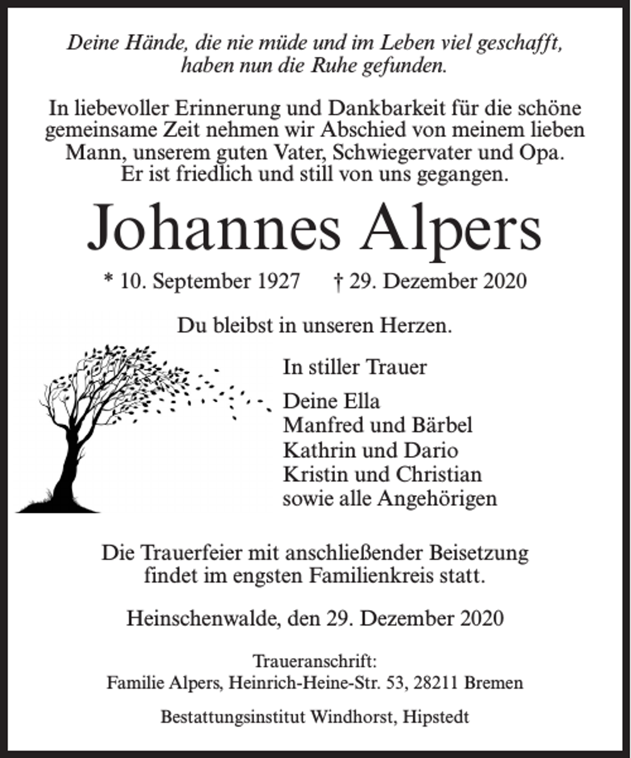 <p>Deine Hände, die nie müde und im Leben viel geschafft,<br />haben nun die Ruhe gefunden.<br />In liebevoller Erinnerung und Dankbarkeit für die schöne<br />gemeinsame Zeit nehmen wir Abschied von meinem lieben<br />Mann, unserem guten Vater, Schwiegervater und Opa.<br />Er ist friedlich und still von uns gegangen.</p><p>Johannes Alpers<br />* 10. September 1927</p><p>† 29. Dezember 2020</p><p>Du bleibst in unseren Herzen.<br />In stiller Trauer<br />Deine Ella<br />Manfred und Bärbel<br />Kathrin und Dario<br />Kristin und Christian<br />sowie alle Angehörigen<br />Die Trauerfeier mit anschließender Beisetzung<br />findet im engsten Familienkreis statt.<br />Heinschenwalde, den 29. Dezember 2020<br />Traueranschrift:<br />Familie Alpers, Heinrich-Heine-Str. 53, 28211 Bremen<br />Bestattungsinstitut Windhorst, Hipstedt</p>