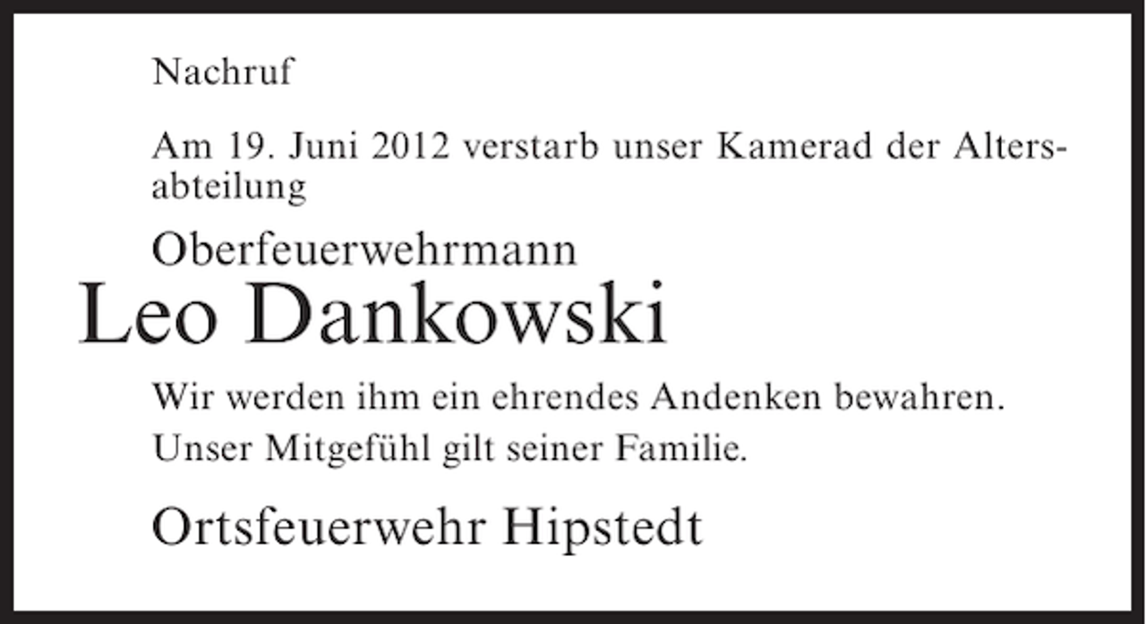 <p>Nachruf<br />Am 19. Juni 2012 verstarb unser Kamerad der Altersabteilung</p><p>Oberfeuerwehrmann</p><p>Leo Dankowski<br />Wir werden ihm ein ehrendes Andenken bewahren.<br />Unser Mitgefühl gilt seiner Familie.</p><p>Ortsfeuerwehr Hipstedt</p>
