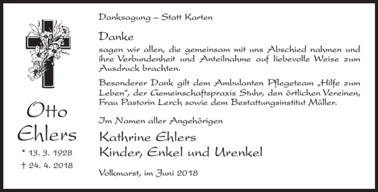 <p>Danksagung – Statt Karten</p><p>Danke</p><p>Otto<br />Ehlers<br />* 13. 3. 1928<br />† 24. 4. 2018</p><p>sagen wir allen, die gemeinsam mit uns Abschied nahmen und<br />ihre Verbundenheit und Anteilnahme auf liebevolle Weise zum<br />Ausdruck brachten.<br />Besonderer Dank gilt dem Ambulanten Pflegeteam „Hilfe zum<br />Leben“, der Gemeinschaftspraxis Stuhr, den örtlichen Vereinen,<br />Frau Pastorin Lerch sowie dem Bestattungsinstitut Müller.<br />Im Namen aller Angehörigen</p><p>Kathrine Ehlers<br />Kinder, Enkel und Urenkel<br />Volkmarst, im Juni 2018</p>