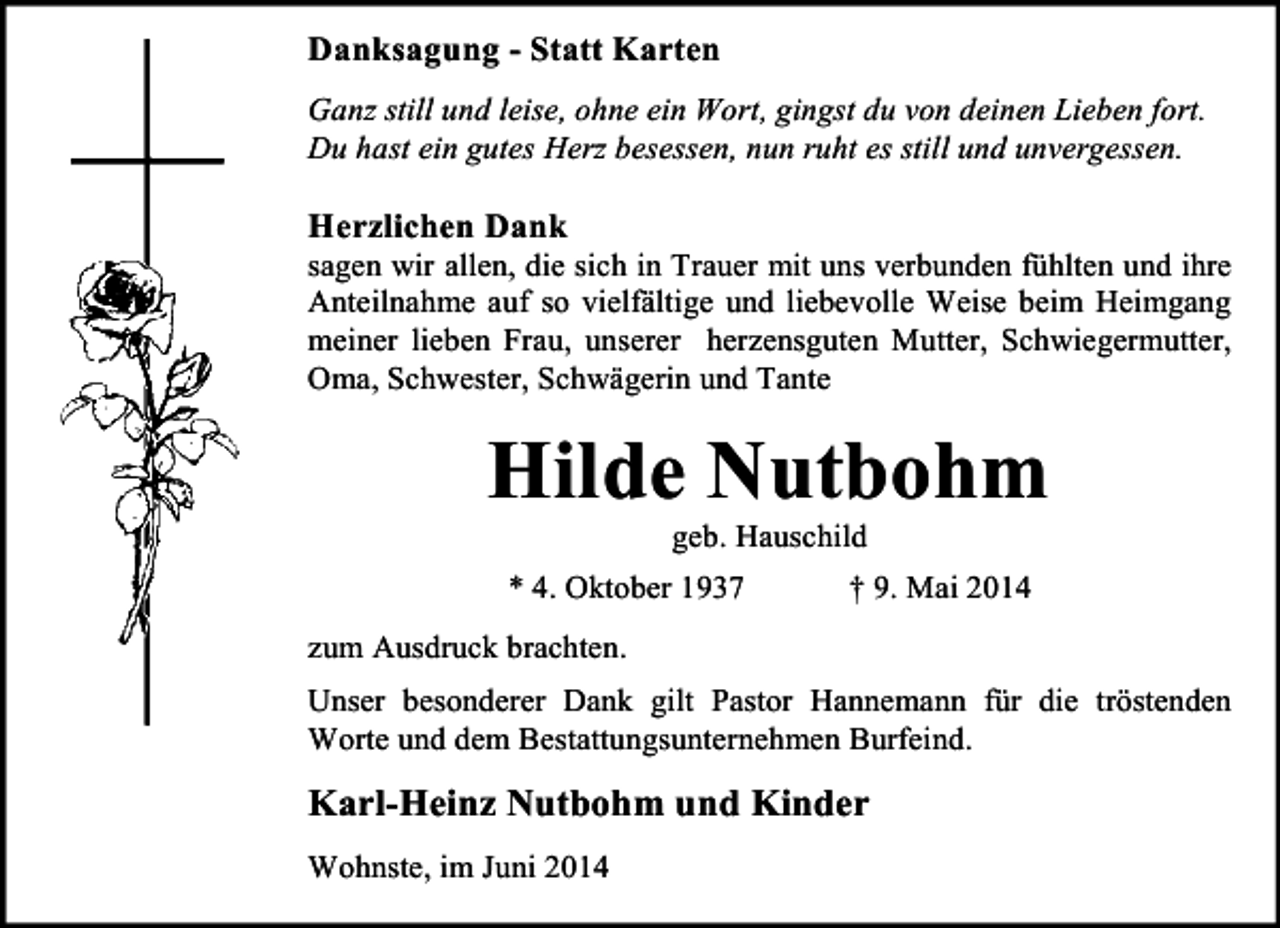 <p>Danksagung - Statt Karten<br />Ganz still und leise, ohne ein Wort, gingst du von deinen Lieben fort.<br />Du hast ein gutes Herz besessen, nun ruht es still und unvergessen.</p><p>Herzlichen Dank</p><p>sagen wir allen, die sich in Trauer mit uns verbunden fühlten und ihre<br />Anteilnahme auf so vielfältige und liebevolle Weise beim Heimgang<br />meiner lieben Frau, unserer herzensguten Mutter, Schwiegermutter,<br />Oma, Schwester, Schwägerin und Tante</p><p>Hilde Nutbohm<br />geb. Hauschild</p><p>* 4. Oktober 1937</p><p>† 9. Mai 2014</p><p>zum Ausdruck brachten.<br />Unser besonderer Dank gilt Pastor Hannemann für die tröstenden<br />Worte und dem Bestattungsunternehmen Burfeind.</p><p>Karl-Heinz Nutbohm und Kinder<br />Wohnste, im Juni 2014</p>